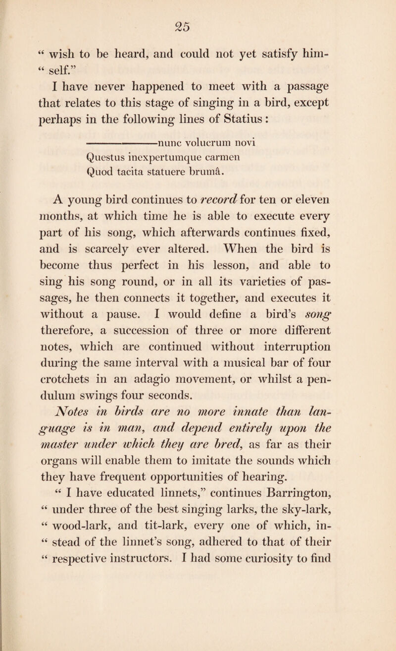 44 wish to be heard, and could not yet satisfy him- 44 self.” I have never happened to meet with a passage that relates to this stage of singing in a bird, except perhaps in the following lines of Statius : -nunc volucrum novi Questus inexpertumque carmen Quod tacita statuere bruma. A young bird continues to record for ten or eleven months, at which time he is able to execute every part of his song, which afterwards continues fixed, and is scarcely ever altered. When the bird is become thus perfect in his lesson, and able to sing his song round, or in all its varieties of pas¬ sages, he then connects it together, and executes it without a pause. I would define a bird’s song therefore, a succession of three or more different notes, which are continued without interruption during the same interval with a musical bar of four crotchets in an adagio movement, or whilst a pen¬ dulum swings four seconds. Notes in birds are no more innate than lan¬ guage is in man, and depend entirely upo?i the master under which they are bred, as far as their organs will enable them to imitate the sounds which they have frequent opportunities of hearing. 44 I have educated linnets,” continues Barrington, 44 under three of the best singing larks, the sky-lark, 44 wood-lark, and tit-lark, every one of which, in- 44 stead of the linnet’s song, adhered to that of their 44 respective instructors. I had some curiosity to find