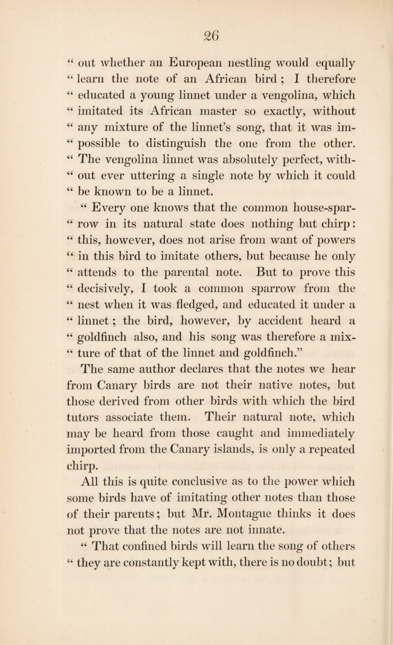 44 out whether an European nestling would equally 44 learn the note of an African bird ; I therefore 44 educated a young linnet under a vengolina, which 44 imitated its African master so exactly, without 44 any mixture of the linnet’s song, that it was im- 44 possible to distinguish the one from the other. 44 The vengolina linnet was absolutely perfect, with- 44 out ever uttering a single note by which it could 44 be known to be a linnet. 44 Every one knows that the common house-spar- 64 row in its natural state does nothing but chirp: 44 this, however, does not arise from want of powers 44 in this bird to imitate others, but because he only 44 attends to the parental note. But to prove this 44 decisively, I took a common sparrow from the 44 nest when it was fledged, and educated it under a 44 linnet; the bird, however, by accident heard a 44 goldfinch also, and his song was therefore a mix- 44 ture of that of the linnet and goldfinch.” The same author declares that the notes we hear from Canary birds are not their native notes, but those derived from other birds with which the bird tutors associate them. Their natural note, which may be heard from those caught and immediately imported from the Canary islands, is only a repeated chirp. All this is quite conclusive as to the power which some birds have of imitating other notes than those of their parents; but Mr. Montague thinks it does not prove that the notes are not innate. 44 That confined birds will learn the song of others 44 they are constantly kept with, there is no doubt; but