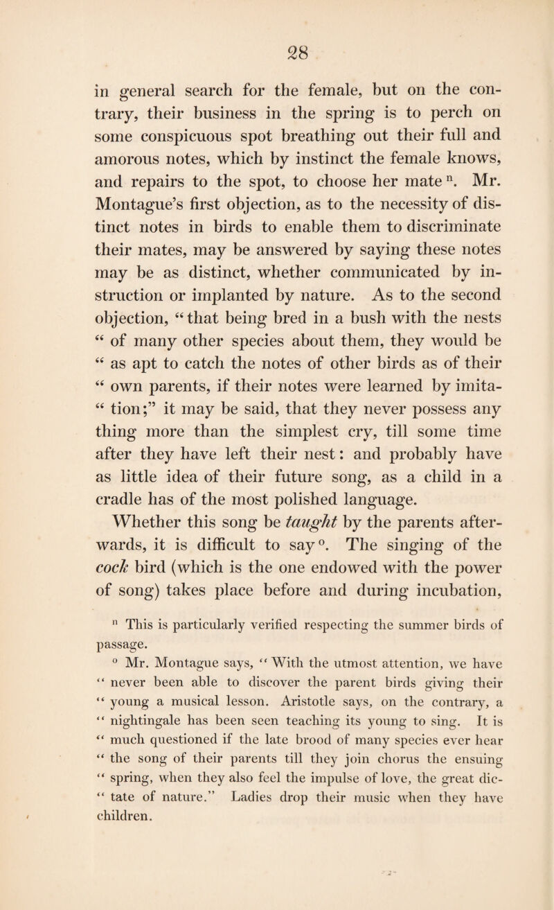 in general search for the female, but on the con¬ trary, their business in the spring is to perch on some conspicuous spot breathing out their full and amorous notes, which by instinct the female knows, and repairs to the spot, to choose her mate n. Mr. Montague’s first objection, as to the necessity of dis¬ tinct notes in birds to enable them to discriminate their mates, may be answered by saying these notes may be as distinct, whether communicated by in¬ struction or implanted by nature. As to the second objection, “that being bred in a bush with the nests “ of many other species about them, they would be “ as apt to catch the notes of other birds as of their “ own parents, if their notes were learned by imita- “ tion;” it may be said, that they never possess any thing more than the simplest cry, till some time after they have left their nest: and probably have as little idea of their future song, as a child in a cradle has of the most polished language. Whether this song be taught by the parents after¬ wards, it is difficult to say°. The singing of the cock bird (which is the one endowed with the power of song) takes place before and during incubation, 11 This is particularly verified respecting the summer birds of passage. ° Mr. Montague says, “With the utmost attention, we have “ never been able to discover the parent birds giving their “ young a musical lesson. Aristotle says, on the contrary, a “ nightingale has been seen teaching its young to sing. It is “ much questioned if the late brood of many species ever hear “ the song of their parents till they join chorus the ensuing “ spring, when they also feel the impulse of love, the great dic- “ tate of nature.” Ladies drop their music when they have children.