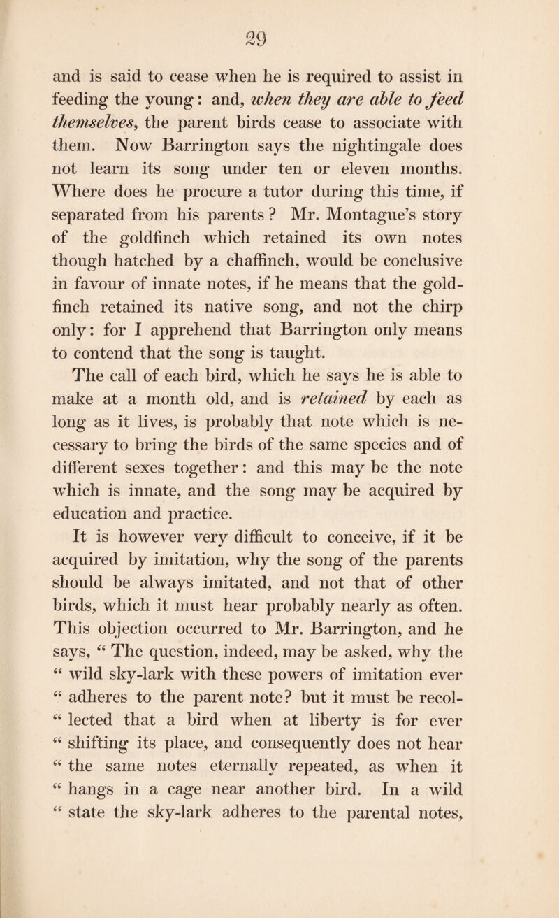 and is said to cease when he is required to assist in feeding the young: and, when they are able to feed themselves, the parent birds cease to associate with them. Now Barrington says the nightingale does not learn its song under ten or eleven months. Where does he procure a tutor during this time, if separated from his parents ? Mr. Montague’s story of the goldfinch which retained its own notes though hatched by a chaffinch, would be conclusive in favour of innate notes, if he means that the gold¬ finch retained its native song, and not the chirp only: for I apprehend that Barrington only means to contend that the song is taught. The call of each bird, which he says he is able to make at a month old, and is retained by each as long as it lives, is probably that note which is ne¬ cessary to bring the birds of the same species and of different sexes together: and this may be the note which is innate, and the song may be acquired by education and practice. It is however very difficult to conceive, if it be acquired by imitation, why the song of the parents should be always imitated, and not that of other birds, which it must hear probably nearly as often. This objection occurred to Mr. Barrington, and he says, 44 The question, indeed, may be asked, why the 44 wild sky-lark with these powers of imitation ever 44 adheres to the parent note? but it must be recol- 44 lected that a bird when at liberty is for ever 4< shifting its place, and consequently does not hear 44 the same notes eternally repeated, as when it 44 hangs in a cage near another bird. In a wild 44 state the sky-lark adheres to the parental notes,