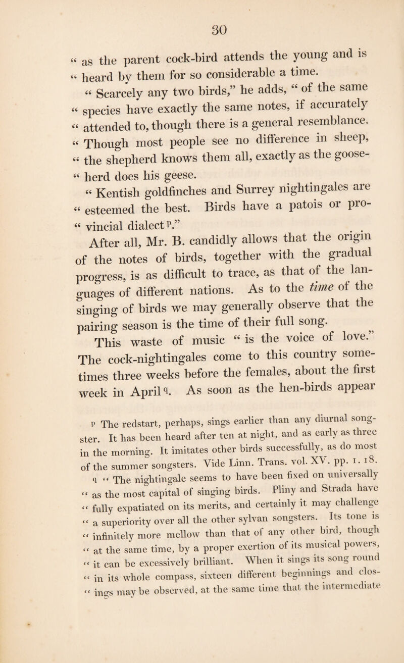 « as the parent cock-bird attends the young and is « heard by them for so considerable a time. 44 Scarcely any two birds,” he adds, “ of the same 44 species have exactly the same notes, if accurately 44 attended to, though there is a general resemblance. 44 Though most people see no difference in sheep, 44 the shepherd knows them all, exactly as the goose- 44 herd does his geese. 44 Kentish goldfinches and Surrey nightingales are 44 esteemed the best. Birds have a patois or pro- 64 vincial dialect p.” After all, Mr. B. candidly allows that the origin of the notes of birds, together with the gradual progress, is as difficult to trace, as that of the lan¬ guages of different nations. As to the time of the singing of birds we may generally observe that the pairing season is the time of their full song. This waste of music 44 is the voice of love. The cock-nightingales come to this country some¬ times three weeks before the females, about the first week in Aprils As soon as the hen-birds appear p The redstart, perhaps, sings earlier than any diurnal song¬ ster. It has been heard after ten at night, and as early as three in the morning. It imitates other birds successfully, as do most of the summer songsters. Vide Linn. Trans, vol. XV. pp. i. 18. q “ The nightingale seems to have been fixed on universally “ as the most capital of singing birds. Pliny and Strada have “ fully expatiated on its merits, and certainly it may challenge “ a superiority over all the other sylvan songsters. Its tone is “ infinitely more mellow than that of any other bird, though “ at the same time, by a proper exertion of its musical powers, “ it can be excessively brilliant. When it sings its song round “ in its whole compass, sixteen different beginnings and clos- “ ings maybe observed, at the same time that the intermediate