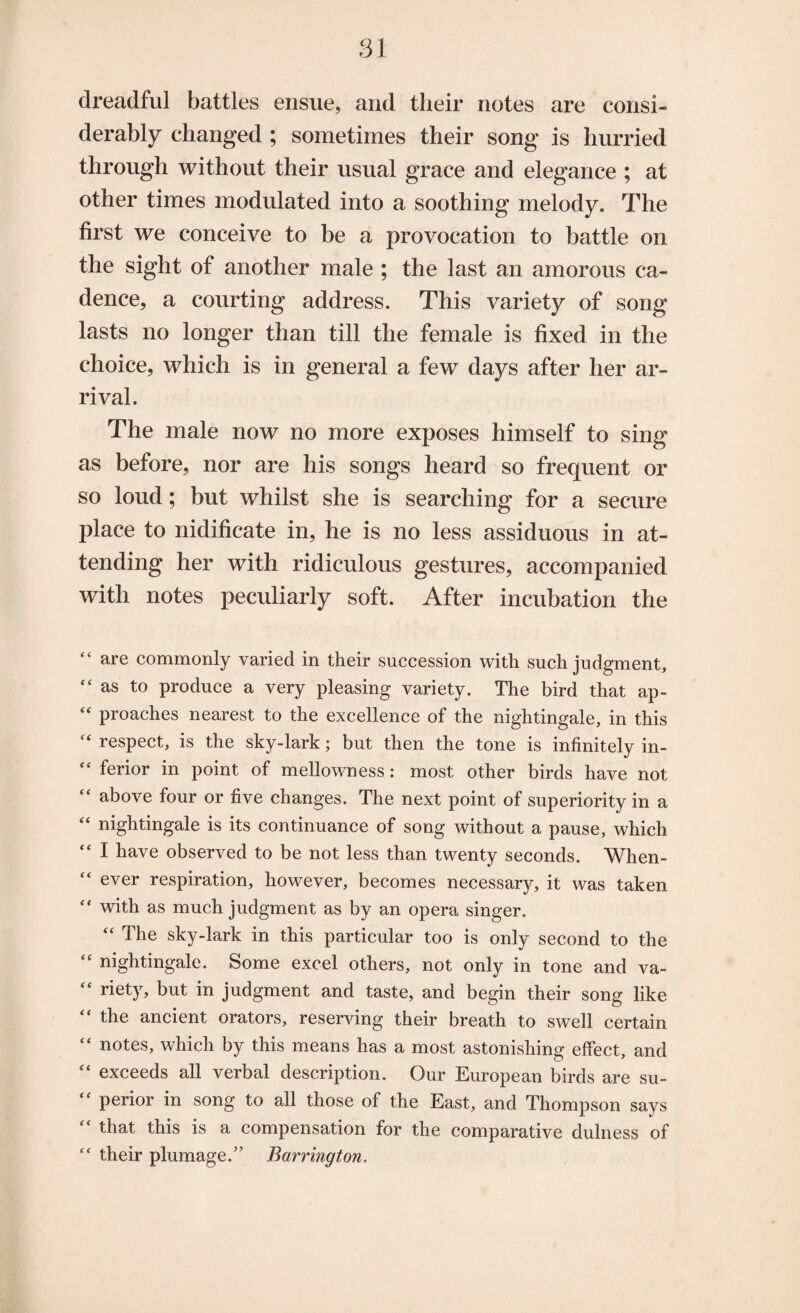 dreadful battles ensue, and their notes are consi¬ derably changed ; sometimes their song is hurried through without their usual grace and elegance ; at other times modulated into a soothing melody. The first we conceive to be a provocation to battle on the sight of another male ; the last an amorous ca¬ dence, a courting address. This variety of song lasts no longer than till the female is fixed in the choice, which is in general a few days after her ar¬ rival. The male now no more exposes himself to sing as before, nor are his songs heard so frequent or so loud; but whilst she is searching for a secure place to nidificate in, he is no less assiduous in at¬ tending her with ridiculous gestures, accompanied with notes peculiarly soft. After incubation the “ are commonly varied in their succession with such judgment, “as to produce a very pleasing variety. The bird that ap- “ proaches nearest to the excellence of the nightingale, in this “ respect, is the sky-lark; but then the tone is infinitely in- “ ferior in point of mellowness: most other birds have not “ above four or five changes. The next point of superiority in a “ nightingale is its continuance of song without a pause, which I have observed to be not less than twenty seconds. When¬ ever respiration, however, becomes necessary, it was taken “ with as much judgment as by an opera singer. “ The sky-lark in this particular too is only second to the “ nightingale. Some excel others, not only in tone and va- “ riety, but in judgment and taste, and begin their song like “ the ancient orators, reserving their breath to swell certain “ notes, which by this means has a most astonishing effect, and “ exceeds all verbal description. Our European birds are su- “ perior in song to all those of the East, and Thompson says “ that this is a compensation for the comparative dulness of “ their plumage.” Barrington.