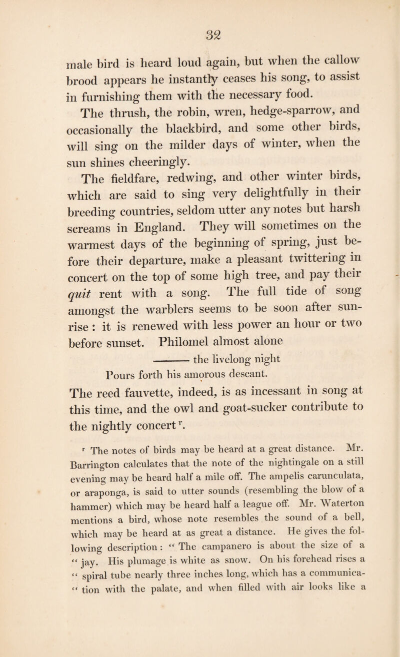 male bird is heard loud again, but when the callow brood appears he instantly ceases his song, to assist in furnishing them with the necessary food. The thrush, the robin, wren, hedge-sparrow, and occasionally the blackbird, and some other birds, will sing on the milder days of winter, when the sun shines cheeringly. The fieldfare, redwing, and other winter birds, which are said to sing very delightfully in their breeding countries, seldom utter any notes but harsh screams in England. They will sometimes on the warmest days of the beginning of spring, just be¬ fore their departure, make a pleasant twittering in concert on the top of some high tree, and pay their quit rent with a song. The full tide of song amongst the warblers seems to be soon aftei sun¬ rise : it is renewed with less power an hour or two before sunset. Philomel almost alone ——— the livelong night Pours forth his amorous descant. The reed fauvette, indeed, is as incessant in song at this time, and the owl and goat-sucker contribute to the nightly concert1'. r The notes of birds may be heard at a great distance. Mr. Barrington calculates that the note of the nightingale on a still evening may be heard half a mile off. The ampelis carunculata, or araponga, is said to utter sounds (resembling the blow of a hammer) which may be heard half a league off. Mr. Waterton mentions a bird, whose note resembles the sound of a bell, which may be heard at as great a distance. He gives the fol¬ lowing description: “ The campanero is about the size of a “ jay. His plumage is white as snow. On his forehead rises a “ spiral tube nearly three inches long, which has a communica- “ tion with the palate, and when filled with air looks like a
