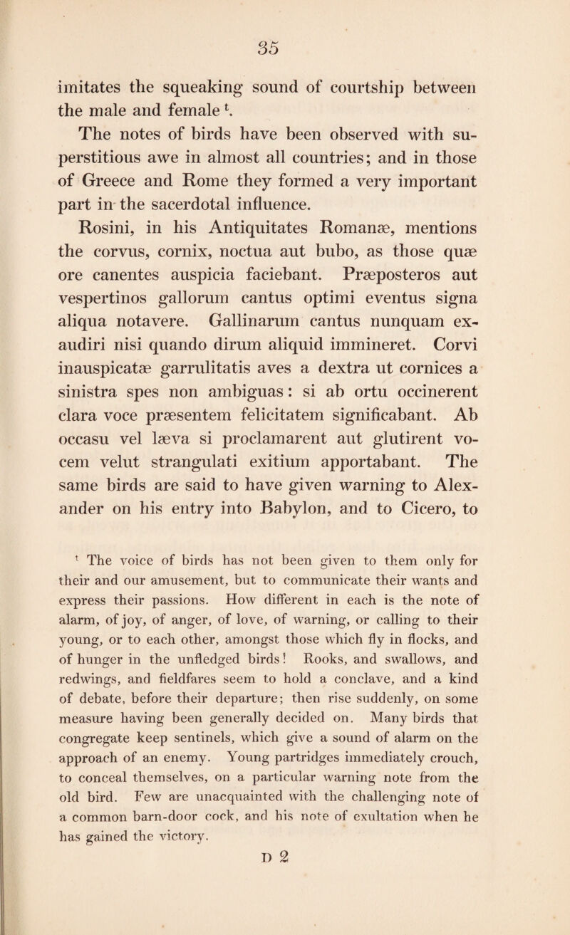 imitates the squeaking sound of courtship between the male and female K The notes of birds have been observed with su¬ perstitious awe in almost all countries; and in those of Greece and Rome they formed a very important part in the sacerdotal influence. Rosini, in his Antiquitates Romanse, mentions the corvus, cornix, noctua aut bubo, as those quae ore canentes auspicia faciebant. Praeposteros aut vespertinos gallorum cantus optimi eventus signa aliqua notavere. Gallinarum cantus nunquam ex- audiri nisi quando dirum aliquid immineret. Corvi inauspicatae garrulitatis aves a dextra ut cornices a sinistra spes non ambiguas: si ab ortu occinerent clara voce praesentem felicitatem significabant. Ab occasu vel laeva si proclam arent aut glutirent vo- cem velut strangulati exitium apportabant. The same birds are said to have given warning to Alex¬ ander on his entry into Babylon, and to Cicero, to t The voice of birds has not been given to them only for their and our amusement, but to communicate their wants and express their passions. How different in each is the note of alarm, of joy, of anger, of love, of warning, or calling to their young, or to each other, amongst those which fly in flocks, and of hunger in the unfledged birds! Rooks, and swallows, and redwings, and fieldfares seem to hold a conclave, and a kind of debate, before their departure; then rise suddenly, on some measure having been generally decided on. Many birds that congregate keep sentinels, which give a sound of alarm on the approach of an enemy. Young partridges immediately crouch, to conceal themselves, on a particular warning note from the old bird. Few are unacquainted with the challenging note of a common barn-door cock, and his note of exultation when he has gained the victory. D 2