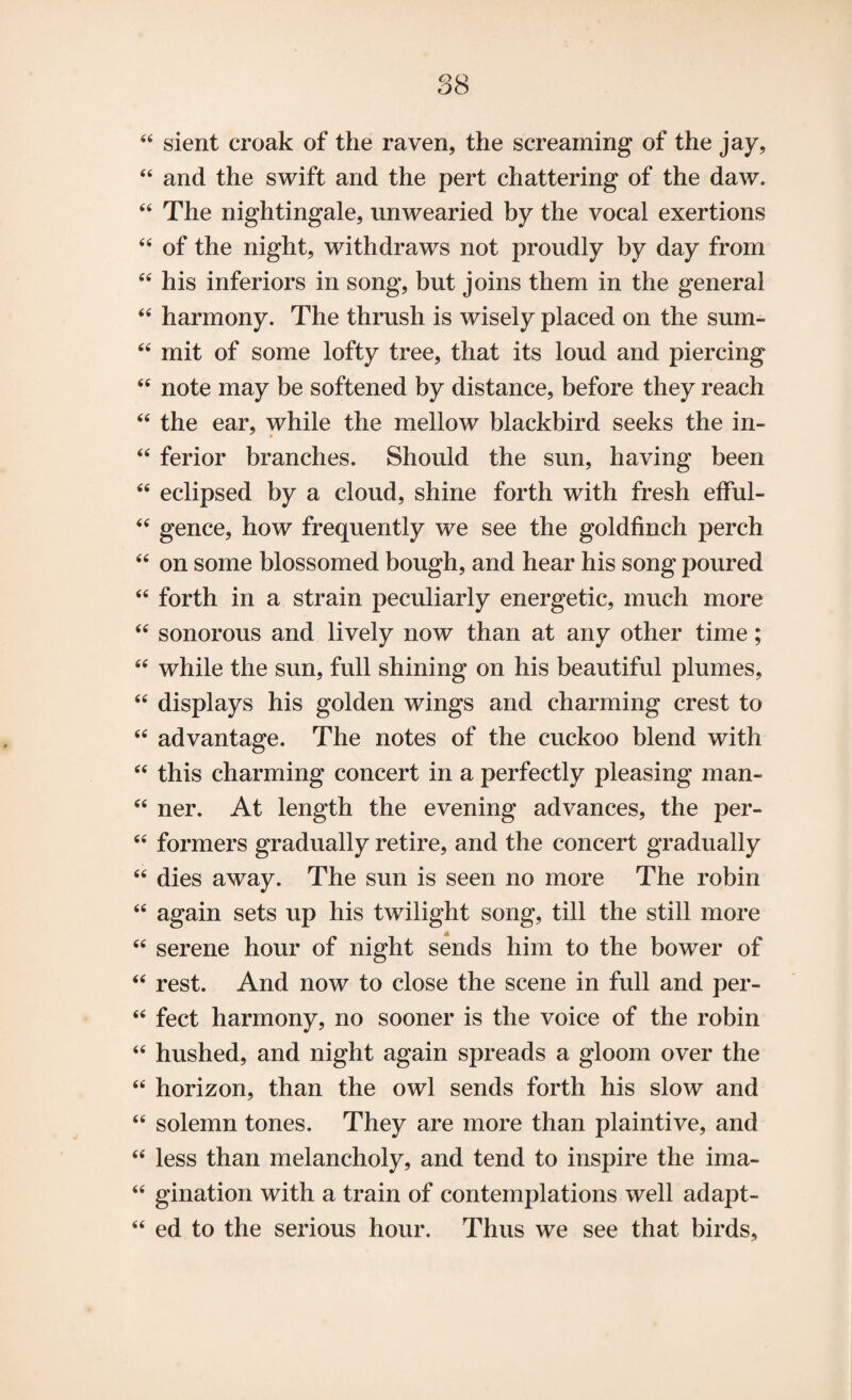 44 sient croak of the raven, the screaming of the jay, 44 and the swift and the pert chattering of the daw. 44 The nightingale, unwearied by the vocal exertions 44 of the night, withdraws not proudly by day from 44 his inferiors in song, but joins them in the general 44 harmony. The thrush is wisely placed on the sum- 44 mit of some lofty tree, that its loud and piercing 44 note may be softened by distance, before they reach 44 the ear, while the mellow blackbird seeks the in- 44 ferior branches. Should the sun, having been 44 eclipsed by a cloud, shine forth with fresh efful- 44 gence, how frequently we see the goldfinch perch 44 on some blossomed bough, and hear his song poured 44 forth in a strain peculiarly energetic, much more 44 sonorous and lively now than at any other time; 44 while the sun, full shining on his beautiful plumes, 44 displays his golden wings and charming crest to 44 advantage. The notes of the cuckoo blend with 44 this charming concert in a perfectly pleasing man- 44 ner. At length the evening advances, the per- 44 formers gradually retire, and the concert gradually 44 dies away. The sun is seen no more The robin 44 again sets up his twilight song, till the still more 44 serene hour of night sends him to the bower of 44 rest. And now to close the scene in full and per- 44 feet harmony, no sooner is the voice of the robin 44 hushed, and night again spreads a gloom over the 44 horizon, than the owl sends forth his slow and 44 solemn tones. They are more than plaintive, and 44 less than melancholy, and tend to inspire the ima- 44 gination with a train of contemplations well adapt- 44 ed to the serious hour. Thus we see that birds.