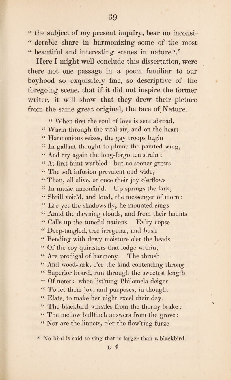 44 derable share in harmonizing some of the most 44 beautiful and interesting scenes in nature x.” Here I might well conclude this dissertation, were there not one passage in a poem familiar to our boyhood so exquisitely fine, so descriptive of the foregoing scene, that if it did not inspire the former writer, it will show that they drew their picture from the same great original, the face of Nature. 44 When first the soul of love is sent abroad, 44 Warm through the vital air, and on the heart 44 Harmonious seizes, the gay troops begin 44 In gallant thought to plume the painted wing, 44 And try again the long-forgotten strain ; 44 At first faint warbled: but no sooner grows 44 The soft infusion prevalent and wide, 44 Than, all alive, at once their joy o’erflows 44 In music unconfin’d. Up springs the lark, 44 Shrill voic’d, and loud, the messenger of morn : 44 Ere yet the shadows fly, he mounted sings 44 Amid the dawning clouds, and from their haunts 44 Calls up the tuneful nations. Ev’ry copse 44 Deep-tangled, tree irregular, and bush 44 Bending with dewy moisture o’er the heads 44 Of the coy quiristers that lodge within, 44 Are prodigal of harmony. The thrush 44 And wood-lark, o’er the kind contending throng 44 Superior heard, run through the sweetest length 44 Of notes ; when list’ning Philomela deigns 44 To let them joy, and purposes, in thought 44 Elate, to make her night excel their day. 44 The blackbird whistles from the thorny brake; 44 The mellow bullfinch answers from the grove: 44 Nor are the linnets, o’er the flow’ring furze No bird is said to sing that is larger than a blackbird. X