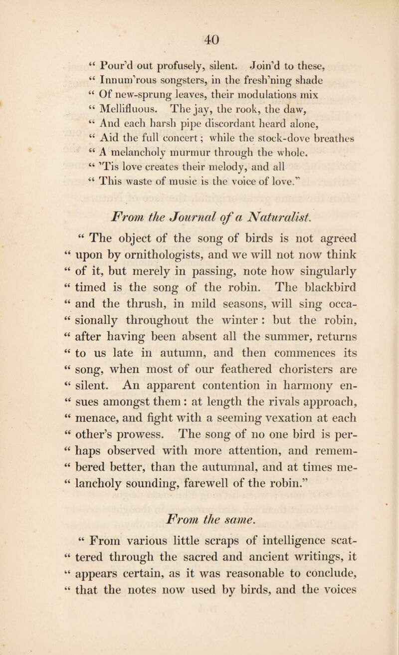 u Pour’d out profusely, silent. Join’d to these, 44 Innum’rous songsters, in the fresh’ning shade 44 Of new-sprung leaves, their modulations mix 44 Mellifluous. The jay, the rook, the daw, 44 And each harsh pipe discordant heard alone, 44 Aid the full concert; while the stock-dove breathes 44 A melancholy murmur through the whole. 44 ’Tis love creates their melody, and all 44 This waste of music is the voice of love.’* From the Journal of a Naturalist. 44 The object of the song of birds is not agreed 44 upon by ornithologists, and we will not now think 44 of it, but merely in passing, note how singularly 44 timed is the song of the robin. The blackbird 44 and the thrush, in mild seasons, will sing occa- 44 sionally throughout the winter : hut the robin, 44 after having been absent all the summer, returns 44 to us late in autumn, and then commences its 44 song, when most of our feathered choristers are 44 silent. An apparent contention in harmony en- 44 sues amongst them : at length the rivals approach, 44 menace, and fight with a seeming vexation at each 44 other’s prowess. The song of no one bird is per- 44 haps observed with more attention, and remem- 44 bered better, than the autumnal, and at times me- 44 lancholy sounding, farewell of the robin.” From the same. 44 From various little scraps of intelligence scat- 44 tered through the sacred and ancient writings, it 44 appears certain, as it was reasonable to conclude, 44 that the notes now used by birds, and the voices