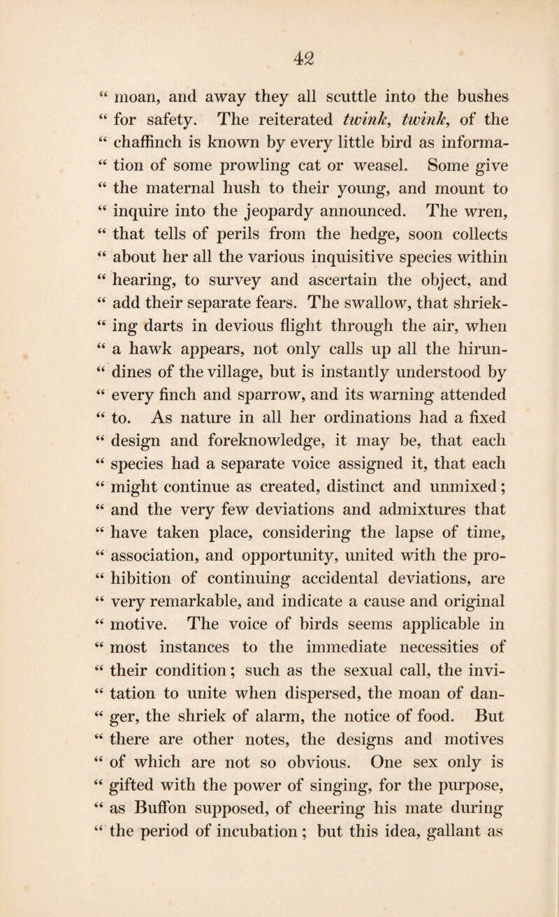 44 moan, and away they all scuttle into the bushes 44 for safety. The reiterated twink, twink, of the 44 chaffinch is known by every little bird as informa- 44 tion of some prowling cat or weasel. Some give 44 the maternal hush to their young, and mount to 44 inquire into the jeopardy announced. The wren, 44 that tells of perils from the hedge, soon collects 44 about her all the various inquisitive species within 44 hearing, to survey and ascertain the object, and 44 add their separate fears. The swallow, that shriek- 44 ing darts in devious flight through the air, when 44 a hawk appears, not only calls up all the hirun- 44 dines of the village, but is instantly understood by 44 every finch and sparrow, and its warning attended 44 to. As nature in all her ordinations had a fixed 44 design and foreknowledge, it may be, that each 44 species had a separate voice assigned it, that each 44 might continue as created, distinct and unmixed; 44 and the very few deviations and admixtures that 44 have taken place, considering the lapse of time, 44 association, and opportunity, united with the pro- 44 hibition of continuing accidental deviations, are 44 very remarkable, and indicate a cause and original 44 motive. The voice of birds seems applicable in 44 most instances to the immediate necessities of 44 their condition; such as the sexual call, the invi- 44 tation to unite when dispersed, the moan of dan- 44 ger, the shriek of alarm, the notice of food. But 44 there are other notes, the designs and motives 44 of which are not so obvious. One sex only is 44 gifted with the power of singing, for the purpose, 44 as Buffon supposed, of cheering his mate during 44 the period of incubation; but this idea, gallant as
