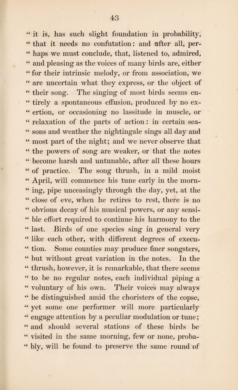 44 it is, has such slight foundation in probability, 44 that it needs no confutation: and rafter all, per- 44 haps we must conclude, that, listened to, admired, 44 and pleasing as the voices of many birds are, either 44 for their intrinsic melody, or from association, we 44 are uncertain what they express, or the object of 44 their song. The singing of most birds seems en- 44 tirely a spontaneous effusion, produced by no ex- 44 ertion, or occasioning no lassitude in muscle, or 44 relaxation of the parts of action: in certain sea- 44 sons and weather the nightingale sings all day and 44 most part of the night; and we never observe that 44 the powers of song are weaker, or that the notes 44 become harsh and untunable, after all these hours 44 of practice. The song thrush, in a mild moist 44 April, will commence his tune early in the morn- 44 ing, pipe unceasingly through the day, yet, at the 44 close of eve, when he retires to rest, there is no 44 obvious decay of his musical powers, or any sensi- 44 ble effort required to continue his harmony to the 44 last. Birds of one species sing in general very 44 like each other, with different degrees of execu- 44 tion. Some counties may produce finer songsters, 44 but without great variation in the notes. In the 44 thrush, however, it is remarkable, that there seems 44 to be no regular notes, each individual piping a 44 voluntary of his own. Their voices may always 44 be distinguished amid the choristers of the copse, 44 yet some one performer will more particularly 44 engage attention by a peculiar modulation or tune; 44 and should several stations of these birds be 44 visited in the same morning, few or none, proba- 44 bly, will be found to preserve the same round of