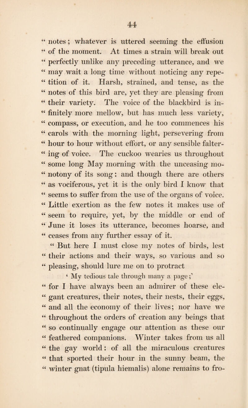 44 notes; whatever is uttered seeming the effusion 44 of the moment. At times a strain will break out 44 perfectly unlike any preceding utterance, and we 44 may wait a long time without noticing any repe- 44 tition of it. Harsh, strained, and tense, as the 44 notes of this bird are, yet they are pleasing from 44 their variety. The voice of the blackbird is in- 44 finitely more mellow, but has much less variety, 44 compass, or execution, and he too commences his 44 carols with the morning light, persevering from 44 hour to hour without effort, or any sensible falter- 44 ing of voice. The cuckoo wearies us throughout 44 some long May morning with the unceasing mo- 44 notony of its song: and though there are others 44 as vociferous, yet it is the only bird I know that 44 seems to suffer from the use of the organs of voice. 44 Little exertion as the few notes it makes use of 44 seem to require, yet, by the middle or end of 44 June it loses its utterance, becomes hoarse, and 44 ceases from any further essay of it. 44 But here I must close my notes of birds, lest 44 their actions and their ways, so various and so 44 pleasing, should lure me on to protract 4 My tedious tale through many a page 44 for I have always been an admirer of these ele- 44 gant creatures, their notes, their nests, their eggs, 44 and all the economy of their lives; nor have we 44 throughout the orders of creation any beings that 44 so continually engage our attention as these our 44 feathered companions. Winter takes from us all 44 the gay world: of all the miraculous creatures 44 that sported their hour in the sunny beam, the 44 winter gnat (tipula hiemalis) alone remains to fro-