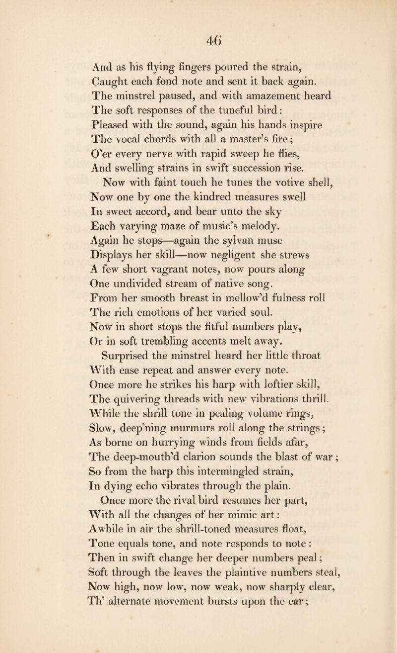 And as his flying fingers poured the strain, Caught each fond note and sent it back again. The minstrel paused, and with amazement heard The soft responses of the tuneful bird : Pleased with the sound, again his hands inspire The vocal chords with all a masters fire; O’er every nerve with rapid sweep he flies, And swelling strains in swift succession rise. Now with faint touch he tunes the votive shell, Now one by one the kindred measures swell In sweet accord, and bear unto the sky Each varying maze of music’s melody. Again he stops—again the sylvan muse Displays her skill—now negligent she strews A few short vagrant notes, now pours along One undivided stream of native song. From her smooth breast in mellow’d fulness roll The rich emotions of her varied soul. Now in short stops the fitful numbers play, Or in soft trembling accents melt awray. Surprised the minstrel heard her little throat With ease repeat and answer every note. Once more he strikes his harp with loftier skill, The quivering threads with new vibrations thrill. While the shrill tone in pealing volume rings, Slow, deep’ning murmurs roll along the strings; As borne on hurrying winds from fields afar, The deep-mouth’d clarion sounds the blast of war ; So from the harp this intermingled strain, In dying echo vibrates through the plain. Once more the rival bird resumes her part, With all the changes of her mimic art: Awhile in air the shrill-toned measures float, Tone equals tone, and note responds to note: Then in swift change her deeper numbers peal; Soft through the leaves the plaintive numbers steal, Now high, now low, now weak, now sharply clear, Th’ alternate movement bursts upon the ear;