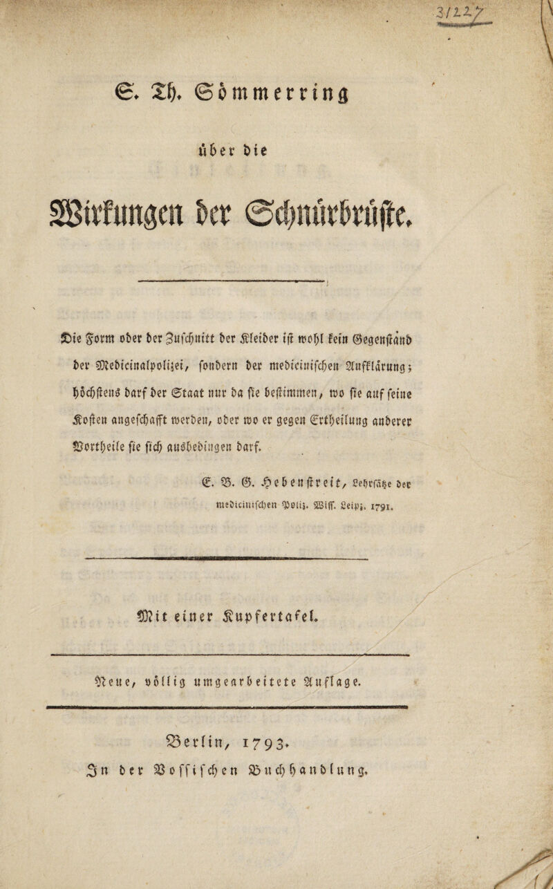 S. ZI), (Bö mm erring 116 e t* fcie SBirfungcn kt ©c&nfitftfijte. £>ie Sorm ober ber 3ufc§nttt ber Äletber ift woljl fein ®egenjlanb bev SDlebicinalpolijei, fonbern ber mebicinifdjen Stuffldrungj tyodfjfteug barf ber Staat nur ba fie bejlimmen, wo fie auf feine Soften angefcbafft werben, ober wo er gegen €rtljeilung anberer &ortf)ei(e fie fiel) au^bebingen barf, €. 25. ©. e & e n jt r e i t, ße$tfa*e &ec nnOtcimfcljen gjeiu. SBijf. 2eipj. 1791. ®tt einer jSupfertafef» ^ce«e, oollig umgearbeitete Stuflage. Berlin, i793> Sn ber $$offifd)en $5wc&fjan&lun<j.