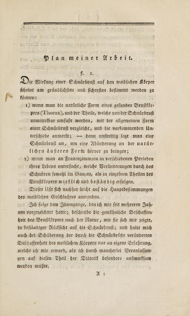 cp ( a n meiner 2f t 6 e t t* §. i, Sirfung einer 0chnörBruff auf ben n>et6üc^ett Körper fd)eint am gränbltchfto unb jicherjten beflintmt werben ju formen: 1) Wenn man bie natürliche gorm einel gefunden SSraflför* pers (Thorax), unb ber ^heile, rodele von ber 0cl)nur6ru|^ unmittelbar umfagt merben, mit ber allgemeinen gorm einer 0chmu6ruft vergleicht, unb bie vorfommenben Um terfd)tebe anmerft; — beim unftreitig legt man eine 0d)uürBrufc an, um eine 2l6dnberung an ber nafutv liehen anderen gorm hervor ju Bringen; 2) Wenn man an grauenjimmern in verfchiebenen ‘Perioben ihres £eBens unterfucht, welche 33eranberungen burch bas 0djnuren fownfl im ©atigen, als in einzelnen bes ^ruftfBrperö n> i v f1 i d) tmb B e ft d n b ig erfolgen. fDiefes lagt ftd) nachher leicht auf bie ^auptBeftimmungen beS weiblichen (Sefchlechtes «nwenben. 34 folge bem 3beengange, ben ich wir feit mehreren 34? ren vorgegebner hatte; BefchreiBe bie gewöhnliche £Öef4affem heit bes £3ruftforpers nach her Sftatur, wie fte {ich mir zeigte, in oeftanbtger 9vü cf ficht auf bie 04närbru-ft; unb halte mich auch Bei 0chübenmg ber burch bie @4nürBrüfte verdnberten S>efd)affenheit bes weiblichen Körpers nur an eigene Erfahrung, welche ich wir erwarb, als ich burch mancherlei SBeranlaffum gen auf btefen ^he*l ber SMatetlf Befonberß aufmerffam werben mufjte, H 3