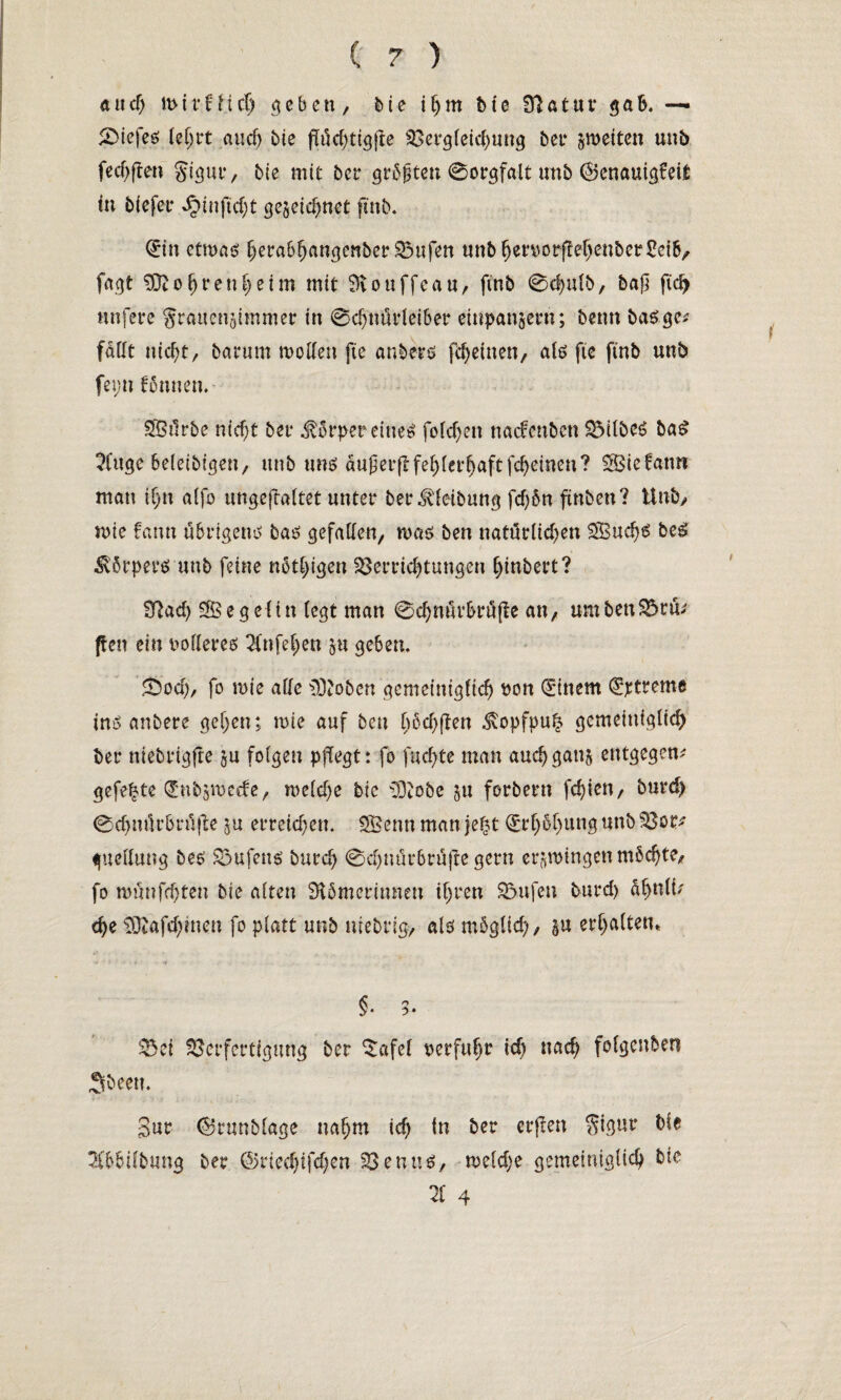 and) miffficf) geben, bie i(jm bie Statut* gab. — &iefe$ lehrt auch bie fJüchtigjte Vergleichung bet* ^weiten unb fechften Signr, bie mit bet* größten 0orgfalt mtb ©enauigfeit in biefet* «£inftd;t gezeichnet ftnb. Qrin etwas herabhangcnber Vufen unbhen)orffehenber2et&/ fagt bohren heim mit 3iouffeau, ftnb 0chulb, baß ftdj nufere grauengimmer in 0chnüt*leiber einpanzern; beim basge; fallt nicht, barum wollen fte anher s fcheitten, als fie ftnb unb feyn tonnen. SBürbe nicht bei* £örper eines folchen nacfenbcn VtlbcS baS 2Cuge 6e(eibigen, unb uns auf erft fehlerhaft fcheinen? SSSiefamt man ihn alfo ungeftaltet unter ber^leibung fd)ön ftnben? Unb/ wie fann übrigens bas gefallen, was ben natürlichen 2Bud}£ beS körpere: unb feine nötigen Verrichtungen (jtnbert? Sftad) SB eg eit n (egt man 0chnürbrüfle an, um ben Vrü; ften ein vollerem 2fttfef>en zu geben. Sod), fo rnie alle iOJoben gemeiniglich bon Gittern Streme ins anbere gehen; tute auf ben haften .Svopfpuh gemeiniglich bet* niebrigfte zu folgen pflegt: fo fachte man aud) ganz entgegen; gefegte dmbzmcrfe, welche bie DDiobe zu forbern festen, burd) 0chnürbt*ü(te zu erreichen. 3Benn man je|t Erhöhung unb Vor; guellung bes Vufetts burch 0d)nür6rü|te gern ergingen möchte, fo wünfehten bie alten SUmerinnen ihren Vufen burd) ühnli; che $ttafd;men fo platt unb utebrig, als möglich/ in erhalten* *i ' < : S 6 : •f §. 5- Vei Verfertigung ber ^afel uerfuhr id) nach folgenben Sbeett. Sur ©runblage nahm ich in ber erfreu $igur bie 2fb6ilbung ber ©ried)ifd)en Venns, weld;e gemeiniglich bic TL 4