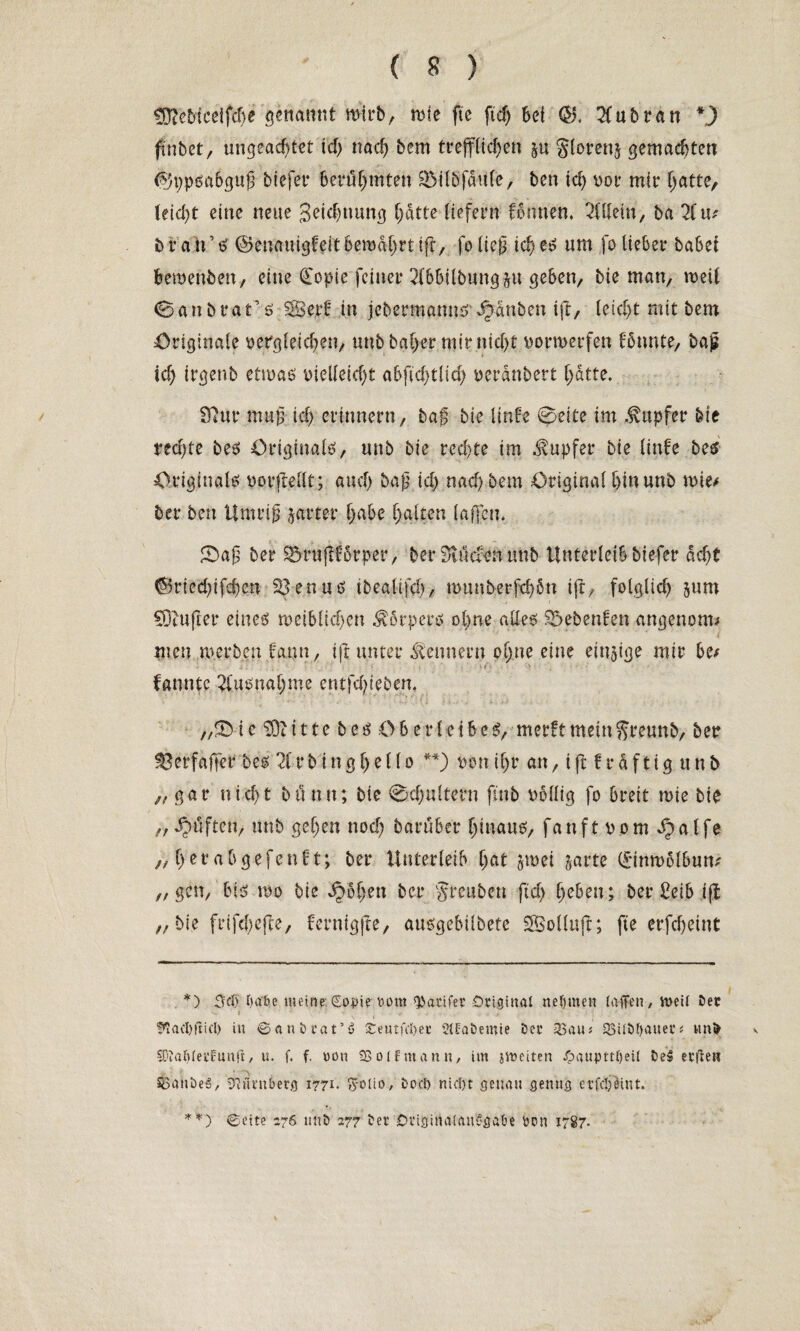 SD?e5tceifd)e genannt wirb, rnie fte ftd) bei <$. 2fubran *) fuibct, ungeachtet td) nach bem trefflichen §u gloren^ gemachten $5ppäa6guß btefer berühmten SMtöfäuffc, ben ich v>or mir hatte, (eid)t eine neue 3etd)uung hatte liefern Butten, Allein, ba Hw b ratftf ©enauigBitbemährttfr, foließ id)es um fo lieber habet fcewenben, eine Copie feiner 2fbbilbungju- geben, bie man, roeii 0anbratrö $S8e.rf in jebermanm?’Rauben ift, leid)t mit bem Originale Dergleichen, uubbaher mir nicht Dorroerfen Bunte, baß id) irgenb etwas Dielleid)t abftd)tlid) ueranbert hatte. Sftur muß id) erinnern, baf bie linfe 0eite im .fupfer bie red)te bes Originale?, unb bie rechte im Tupfer bie littfe bes Originale; por,(Mt; auch baß id) nach bem Original hin unb mt* ber ben Umriß jarter habe halten laßen. 0aß ber SMmßBrper, berSlucBnunb Unterleib btefer acht ®ried)ifd)en Söenus ibealtfd), munberfd)6n ift, folglich jum SOtufier eines weiblichen körpere? ohne alles Siebenten angenom* men werben Butt, ift unter Kennern ohne eine einige mir be/ Bunte Ausnahme entfetteten. „5bic $3titte be£ Oberleibes?, merftmetnftreunb, ber $3erfajTer bes H r b i n g h e 11 o **) dou ihr an,iftfräftigunb „gar nicht btintt; bie 0d)ultern ftnb i>blltg fo breit wie bie „ Jpüften, unb gehen nod) baruber hinaus, fanftpom^alfe „ her ab gefenft; ber Unterleib hat jwet jarte (Jtnwolbum „gen, bis? wo bie ^5hetl ber greubeu ftd) heben; ber £eib ijt ,, bie frife(>efte, fernigjle, ausgebübete SBollttft; fte erfcheint *) Sd) t>abe meine. (Eopie bont *parifer Original neunten (affen, vnetl Dec i !»iacl)fiifl) in ©anbrat’6 £eutfel)et Sltabemie Der 33au; 23Ub()auer* wnt> 50ia()(et’funft, u. f. f. uon S5o(fmann, im jtoeiten J^auptt()ei( öe$ etfien SSanbeiS, Nürnberg 1771- fyolio, bocl> nic!)t genau genug erfeljöint. **) ©eite 276 unb 277 ber Originalausgabe ben 1787.