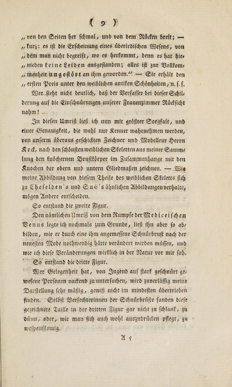 \ „ von ben 0eiten hetr fdjrnal, unb von bem 9tMen 6teft; —* ,, furg: es ig bie Qi;rfd)einung eines überirbifd)en VSefenS, von „ bem matt nicf>t begreift, tvo es (jerfommt, benn es hat hie« „ nieben feine Reiben ausgeganben; altes ig zur Vollfom; ,, menheit uttgegbrt an ihm geworben/' — 0te erhalt ben „ erjten $>reis unter ben weiblichen antifen 0cl)önheiten, u.f.f, Sffier fiel)t nicht beutlicf), bag ber SBerfaffer bei biefer0djtl; berung auf bie (£infd>nurungeu nuferer Srauenäimmer 9tüdfid;t nahm! . . ; 3» biefen Umrig lieg ich nun mit größter Sorgfalt, unb einer Genauigfeit, bie wohl nur Kenner tvahrnehmen werben, von unferm überaus gefdgdten 3eid)ner unb 93tobelleur ^>errn e d, nach ben fd)6ngen weiblid)en 0feletten aus meiner 0amm; luug ben fnöchernen $5rugfbrper im 3ufammenhange mit ben Knochen ber obern unb untern Gliebmagen zeichnen. — SSi@ meine 2lbbtlbnng von biefem ^l>e^e bes weiblichen 0feletts (td> Zu (Eljefelben’s unb 0ue’s ähnlichen 2lbbilbungeuver()alte, mögen Tlnbere entfd)eibem 0o entftanb bie zweite ftigur. £)enndmlid)enttmrig von bem Stumpfe ber$ftebiceifd)en Venus legte ich nochmals zum Grunbe, lieg ihn aber fo ab; hüben, tvie er burch eine ihm angemeffene 0d)nürbrug nach ber neueften 93tobe nothwenbig b>dttc verdnbert werben muffen, unb ■ tvie ich biefe Veranberungen wirflid) in ber 3?atur vor mir fat)» 0o entftanb bie britte Sigut\ Ä > ££cr Gelegenheit h^t, von ,3ug^nb auf gar! gefdjnürt ge; tvefene ^erfonett nadenb gttunterfuchen, tvirb zuverldfTig meine 2>argellung fel)r mdgtg, gewig nicht im minbegen übertrieben finben. 0elbfr Verfechterinnen ber 0d)nürbrüfte fanben biefe gezeichnete Taille in ber btttten gigur gar nicht zu fchlanf, zu bünu, ober, wie man fiel) auch wol)l auszubrüden pgegt, zu wefpenf6tmtig, 21 r