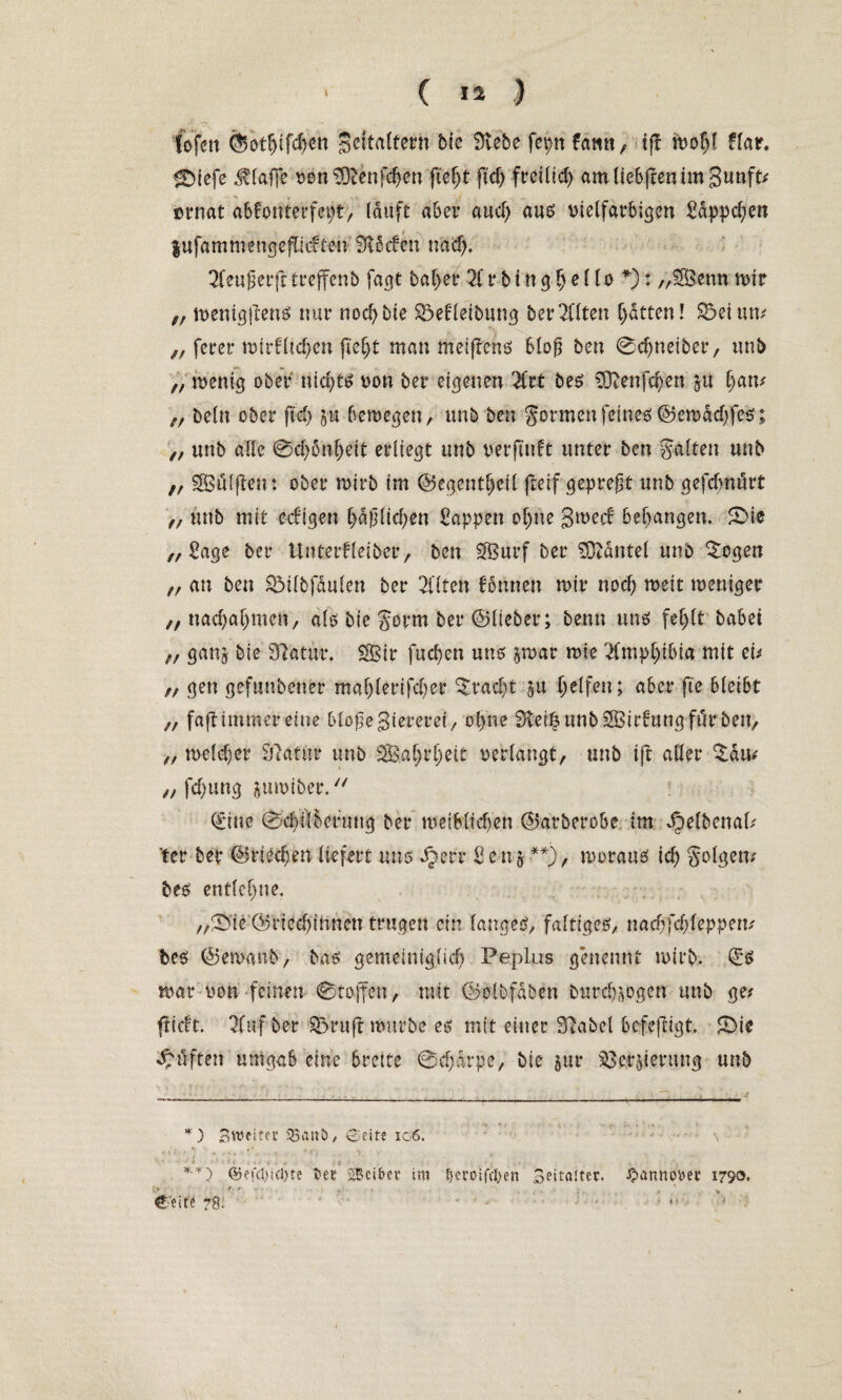 fofen ©ot^ifc^iti Seitaltern bie Siebe feptt Hwn, tjf moM Har. <Dicfe klaffe von SDtenfchen fteljt fleh freilich amliebffenimSunft? crnat abfonterfept, lauft aber aud) aus vielfarbigen Sdppchen lufammtngejiidten Stieben nad). 2feujier(t trejfenb fagt bal>er 2f r b i n g h e l lo *): „SSenn mir „ menigftens nur nocf>bie 23eHeibung bereiten Ratten! 23eium „ ferer wirklichen fteljt man meiftens 6lofj ben 0d)neiber, unb „ wenig ober nichts? von ber eigenen Hit bes S3tenfd)en ju harn „ beln ober fiel) jut bewegen, unb ben gönnen feines ©emddjfes; ,, unb alle 0ch6nljeit erliegt unb verfallt unter ben galten unb i, SSSälften: ober wirb im ©egentljeil jteif gepreßt unb gefebnört ff unb mit eckigen häßlichen Sappen ohne gweef behängen, £>ie „Sage ber Unterfleiber, ben SBurf ber SOtäutel unb £ogen „ an ben 23ilbfdulen ber 2flten binnen mir noch meit weniger „nachahmen, als bie gorm ber ©lieber; benn mm fehlt habet „ gang bie Statur. SBir fuchen mm jwar wie tlmphibia mit zu n gen gefundener mahlerifcher Fracht SU helfen; aber fte bleibt „ fajt immer eine bloflegiereret, ol)ne Steife unb SBirtung für ben, „ welcher Statur unb SSBaljrheit verlangt, unb ift aller £dm „ fchung aumiber. (im 0chilberuug ber weiblichen ©arberobe im ^elbcnal? ter ber ©riechen liefert mm dberr S e n 5 **), worauf ich golgem bes entlehne. „0ie ©riechinnen trugen ein langes, faltiges, nad;fd;leppem bes ©emanb, bas gemeiniglich Peplus genennt wirb. Qüs war von feinen 0toffen, mit ©olbfdben burd^ogen unb ge? flickt. tluf ber 23ruft würbe es mit einer Stabei bcfefligt. 2>ie lüften umgab eine breite 0chdrpe, bie pr ^et^ierung unb *) Swfitei* 33ani>, CSeite 106. **) ®efd)u-J)te tet SBci&er im feeroifefeen Beitafter, ^annouet 1790.