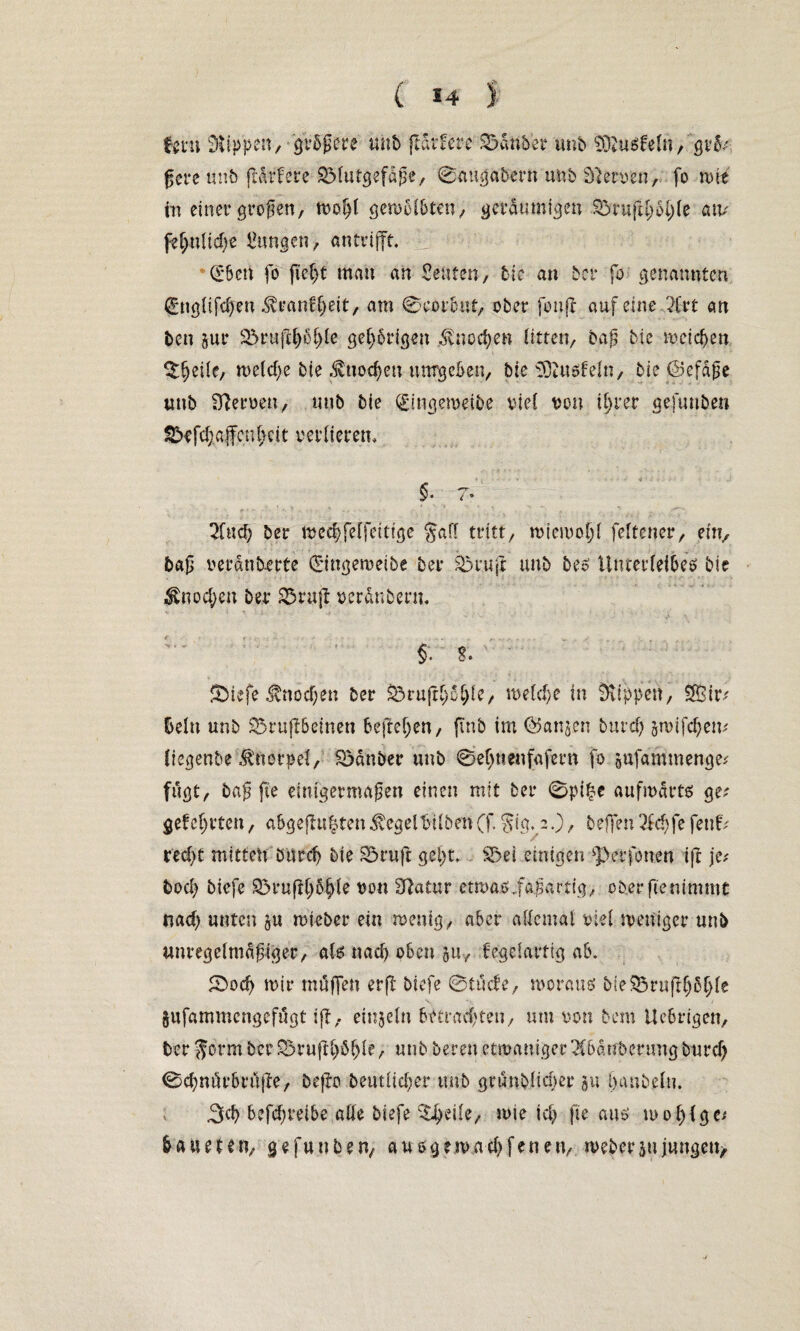 ( *4 ) fern Stippen/ größere uuö flattere Soanber tmb SStuSfeln/ grß ßcre unb (tattere SMutgefdße, ©uugabe'rn unb Slawen, fo voki tn einer großen, wofjl gewölbten, geräumigen S3tiifd;öl)le atv fef>nlid)e Zungen, antrifft. Qrbeit fo fiel)t mau an Renten, 6tc an ber fo genannten (Englifdjen ^raitf)eit, am ©corbut, ober fonff auf eine Art an ben jur 3oruftf)öl)le gehörigen ^nodjen litten, baß bie weichen ^eile, welche bie .tnodjeu umgeben, bie Sftusbeln, bie ©efdße uub Heroen, mib bie (£mgemetbe viel von ifjrer gefunben 2>efd;.affcnl>cit Verlierern §* i * And) ber tved?felfettige gaff tritt, wicwoljl feltcner, ent, baß verdnb-erte ©ngewetbe ber Sotuft: unb bes Unterleibes bie $nocf;en ber 33ru|l verdnbent. §.; t £>iefe Änodjen ber Söru|t§ö§le, welche in Stippen, 25$ ir# beln unb SSruflbeinen befreien, jtnb im @5anjen burd) jwifdjem liegenbe Knorpel, So an ber unb ©efutenfafern fo äufammenge* fugt, baß fie einigermaßen einen mit ber 0pi£c aufwärts ge-' gef ehrten, abgejln^ten ^egelMben (f gig. 2.), beffen Adjfe fett; red)t mitten bttrcf> bie Soruft gei)t. $5ei einigen ^perfonen ift je# bod) biefe S3rufU)ö^le von Statur etwasiaßartig, ober fie nimmt nad) unten ju wieder ein wenig, aber allemal viel weniger unb unregelmäßiger, als nad> oben 511, fegelartig ab. 2>od) wir mtffjen erfi biefe 0tucfe, woraus bieSorufl^ß^le jufammengefögt ifl, einzeln betrachten, um von bem tlcbrigen, ber gorm ber S5rufK)öl)le, unb beren etmaniger Abänderung burd) ©cbmürbröfte, beflo betttltdjer tmb grunblid)er 311 handeln. 3d) betreibe alle biefe Steile, wie id) fie aus wo!){ge* b a u e 1e n, gefunben, aus guuad) f e n e n, weder 31t jungen*