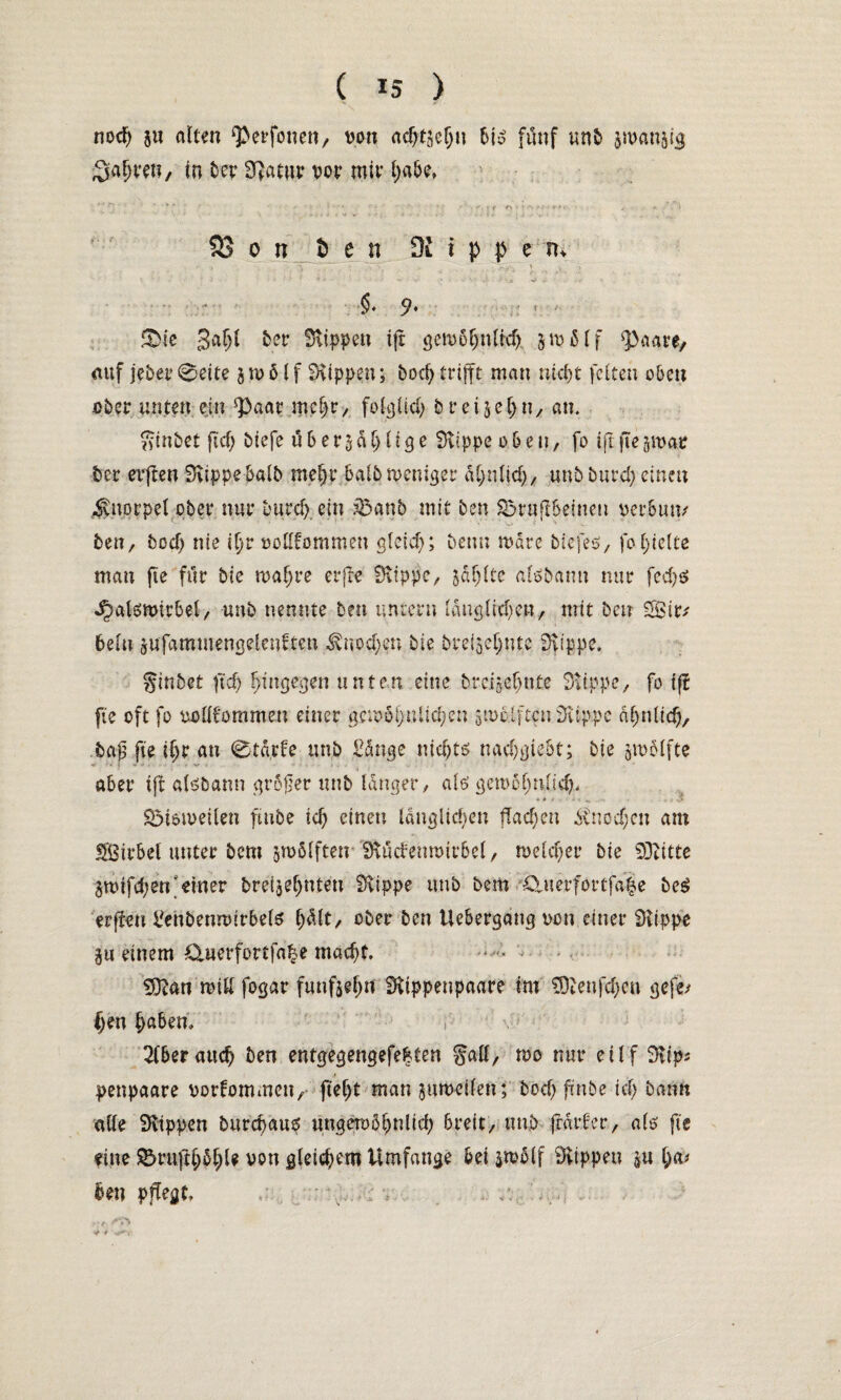 nod) ju alten Qberfonen, von ac^tsc^n h\$ fünf unb jmanjig ^a^vet?/ in ber Statur vor mir habe, /;r: ■ : * ■*;' . ’ ■.,■;• \ “1 -/ • • ’•; r' t r\ s : ft c • . *. 'i 23 o n 5 e n Df i p p e tu •• > < f \ . • ,•> ■ ■ .■•■•' • V- ' • ■ .' ... V ‘ 9* : ‘ &te gafjl ber Rippen tfr getvbijnitdj §mdlf 'paare, auf jeher 0eite 5 ro 51 f Rippen; bod) trifft mau nicht feiten oben eher unten ein Paar mcf)r, foIcjUci; breijehn, an. ginbet fiel) btefe übergdljlige Stippe oben, fo ift fte51var her elften Stippe halb me|r halb menget ähnlich, unbburd; einen Knorpel ober nur bureh ein äbanb mit ben Sbruflbeineu verbun/ ben, bod) nie ihr vollkommen gleich; beut; tvdre biefes, fo hielte man fte für bie tvahre erfre Stippe, jdljlte alöbann nur fcd)ö ^alsmirbel, unb nennte ben untern längliche#, mit ben g£ir; 6elu jufamtuetigelenften Knochen bie brefsehnte Stippe. ginbet ftd) hingegen unten eine breigefute Stippe, fo ift fte oft fo vollkommen einer gerobhnlid)en givoiften Stippe ähnlich, ba0 fte ihr an 0tä,rfe unb Sänge nicf>tö nadjgie&t; bie ^vblfte r* ~ 1 1 t t * 4 | ■ , x- . , * aber ift atebann größer unb langer, als gewöhnlich« SMoiveilen ftube td) einet; länglichen flachen Knod;cn am UBirbel unter bem zwölften Stücfemvtrbel, welcher bie SDtitte jmifd;en'einer bretjeljnteu Stippe unb bem £>uer(ortfa|e be$ erfteu £ehbewvirbete hält, ober ben Uebergang von einer Stippe §u einem £Xuerfortfa|e macht. S)tan wid fogar fünfzehn Stippenpaare im SDtenfchen gefe* ()en , 2(&erauch ben entgegengefeiten gad, mo nur etlf 3tt> penpaare Vorkommen, fteljt man jumeilen; bod) ftnbe id) bann alle Stippen bnrehaus ungetv5l)nltd) breit, unb frarfer, als fte eine S5ruft§5l)U von gleichem Umfange bei gwölf Stippen ha* ben pflegt. , .: •, . ... . *:r •> f