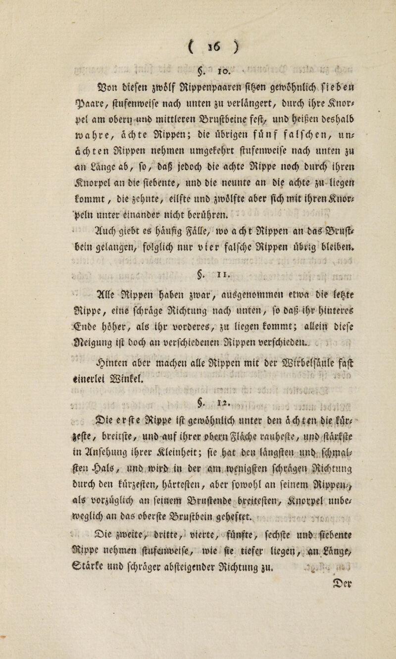 . §. IO, ‘ f8on tiefen gtvßlf Sttppenpaaren fth-en gembhnlidj Hebe« •'paare, flufemveife nad) unten ju verlängert/ burd) ihre3vtior/ i>el am obern unb mittleren $5rufr6etne feft- unb l)etf en beshalb tvaf)re, achte Stippen; bie übrigen fünf falfdjen, um deuten Stippen nehmen umgefehrt (tufemveife nad) unten ju mx Sauge ab, fo, bag jeboch bie ad)te Stippe nod) burd) ihren Knorpel an bie ftebente, unb bie neunte an bie achte gu liegen fommt / bie zehnte/ eilfte unb smölfte aber ftd) mit ihren$nor/ >eln unter einanber nicht berühren* 2iud) giebt es häufig $dde, tvo ad)t Stippen an baS £$rufl/ Bein gelangen, folglich nur vier falfd;e Stippen übrig bleiben. §. ii. 2(lle Stippen h^en jmar, ausgenommen etwa bie le|te Stippe, eine fd)rdge Stichtung nad; unten, fo bafihr hinteres €nbe h^halö th? vorberes, liegen bommt; allein tiefe Steigung ift hoch au verfchiebenen Stippen verfdgeben. hinten aber machen alle Stippen mit ber SBirbeljdufe faft einerlei Sinfel, •, IV, < -V : Y > * 1. 1 . . *■ 4 i i . . « >■> i % • »*■ » ’i §. 12, . S)ie erfte Stippe ift gemdhnlid) unter ben dd)tm bie für/ geffe, brdtfte, unb auf ihrer oberuSldche rauhefte, unb fiärfftc in 2lnfel)img ihrer Kleinheit; fie hat ben Idngfteu unb f$mal/ jten #.als, unb wirb in ber am tvenigften fchrdgen Stichtung burd) ben fünften, hdrteften, aber foivoljl an feinem Stippen// als vor^üglid) an feinem S3r«frenbe breiteften, Knorpel uube/ beglich an bas oberfte S3ruftbein geheftet. SMe zweite, britte, vierte, fünfte, fechfte unb ftebente Stippe nehmen ftufemveife, wie fte tiefer liegen, an £dnge, 0tdrfe unb fd)rdger abjteigenber Stichtung $u, 9 £>er