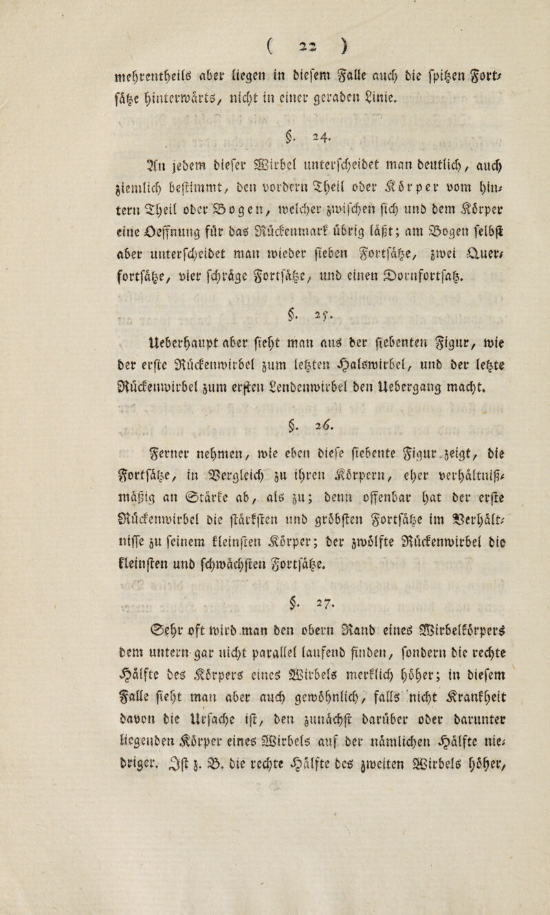 roeljrentljeils aber liegen in biefem galle and) bte fpi^en Sott/ fd|e fjintermdtts, nid)t in einer geraten £inie, §. 24. 3(tt jebem biefer SBirbel unterfcf;etbet man beutlid), and) ätemiid) beftimmt, ben oorbmt $f)eil ober dtbrper oom (jttu lern ^l)eil ober SÖogett, mcld)cr $n>ifd)eh ftd) unb bem Körper eine Oeffnuttg ftk bas iHücfenmarÜ Ü6rt^ ld)it; am 33ogen fel6(t aber unterfdjeibet man toieber fteben Sortfa^e, §n>et &uetv fortfd|e, \5tcr fdjrdge §ortfd§c, unb einen Komfort ja£, §> zr> Ueber^aupt aber fteljt man aus ber ftebenten Sigur, mie ber erjte SKudettmitbel jum lebten iDalsmirbel, unb ber le|te Dtucfemoirbel jurn erften Senbenmirbei ben Uebergang mad)t. §. 2 6. Serner nehmen, mie eben biefe ft'eBente Sigttr.jei^t, bte Sortfd^e, in ^er^leid) su iljren Körpern, eljer oerf)dltnig/ mäßig an 0tdr!e ab, als §u; beim offenbar Ijat ber erfte Stücfemoirbcl Die fldrfften unb grbbften gortfd^e im $erljd(t/ nifie ju feinem fleinjren Körper; ber jmolfte SKudenwirbel bie flcinjlen unb fd)rodcfyfien gortja|e. §■ 27. 0e§r oft mirb .matt ben obern Bvattb eines SfBirbel!brper$ bem untern gar nid)t parallel lattfenb ftnben, fonbern bte rechte Raffte bes Körpers eines SBtrbels mctt(id) f)6E)er; in biefem falle fteljt man aber and) gembljnltd), falls 'nid)t ^ranfl;eit 1 • baoen bie ilrfad)e i|f, ben §undcb>ft baruber ober barunter liegeuben Körper eines Wirbels auf ber ndmlidjen ^dlfte nie/ briger. ^(l bie rechte ^dlfte bcs §meiten Wirbels Ijbljer,