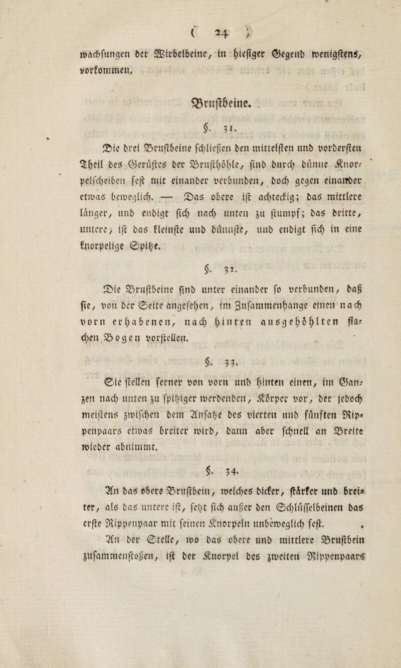 ( ^4 ; nmcfjfungen bcr SBirbeCbetne, in f)ieftgcr ©egenb menigflens, vorfommen. S35r«fl6eine^ . $. 31. / > . j 0ie brei 93i*u(l6eine fcfyttefim ben mtttetflen unb vorberflen bes ©erüjlcs bei* 5&rufH)b(jle/ finb burd) bünue $nor/ pelfcfyeiben feft mit einanber verbunden, bod) gegen einarrber etmaö bemegüd). — 0aö obere i|t acfytccftg; bas mittlere t - * **■ 1 ' länger, unb enbigt ftd) nad) unten 511 ftumpf; bas brttte, untere, ifc bas fleütfte unb bflnujle, unb enbigt ficf> in eine fnorpelige 0pt|e. §* 32. SMe 85ruflbeine ftttb unter einander fo verbunbeu, bafl fie/ von ber 0eite angefefje«, im 3ufammenf>ange einen nad) vorn erhabenen/ nad) t) i n t e t? ausgefj5l)iten (la? d;eu $5ogeu vor (letten. §* 3 3* 0ie (letten ferner von vorn unb hinten einett/ tut ©an/ gen nach unten gu fpi^iger tverbenben, Körper vor/ ber jebcd) meijlens gtvtfdjen bem 2lnfa|e bcs vierten unb fünften SKip* penpaars ettvaö breiter rnirb, bann aber fdjnett an Breite mieber abnimmt. §• 3 4« 3fn baS obere $5ru(tbetn, roeidjeS biefer, flSrfer unb Brei* ter, als basf untere 1(1/ fefjt fiel) außer ben @d)(uffe(6einen bas erfle SRippenpaar mit feinen Knorpeln mtbemegUcb fe(l. 2U\ ber 0tette, mo bas obere unb mittlere Söruflbein gufammenjtoßen, i|t ber Knorpel bcs gtveiten IKippenpaarS