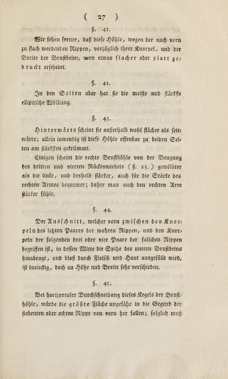 §. 41* Sir fef>en ferner/ tag biefe^ö^e, wegen her nach wrn gu flad) werbenben Stippen, vorzüglich ihrer Knorpel, unb ber Breite ber Söruffbeine, vorn etwas flacher ober platt ge-' brudt erfdjeint« t §. 42. ,3n ben ©eiten aber fyat fie bie nteiffe unb frarffte eßiptifc^e Sölbung, §* 43* I hinterwärts fd)eint fie außerhalb wohl flacher als feit* mdrts; allein inwenbig iff biefe SjtyU offenbar zu betben ©ei* ten am ffdrfffen gebrummt. Einigen fcheint bie rechte ©ruffhöhle von ber Beugung beS britten unb vierten Stücfenwirbcls (§. 23.) gewölbter als bie linfe, unb besljalb ffdrber, auch für bie ©tarfe bes rechten 21'rmes bequemer; baher man auch ben rechten 2frm ftdrber fühle. §* 44* ©er Ti u S f d) n 111, weld;er vorn $ w i f cf; e n b e n ^ n 0 t* pelnbes lebten Haares ber wahren Stippen, unb ben ^nor* pe(n ber folgenben brei ober vier ‘paare ber faifchen Stippen begriffen iff, in beffett SDtitte bie ©pi|c bes untern SSruffbeinS hinabragt, unb bieg burd) gleifd) unb Sjaut ausgefüilt wirb, iff breteebig, hoch au h$he unb Breite feljr verfdffebeu. §• 4f* ©ei horizontaler ©urchfchneibung btefeS Hegels ber S3ruff/ höhle, würbe bie größte gläd)e ungefähr in bie ©egenb ber fiebenteu ober achten Stippe von vorn her fallen; folglich muß