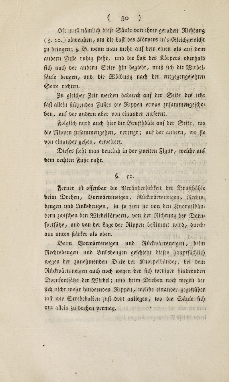 Oft muß n&mlicfj bfefe 0üu(c von if>rer geraten Stiftung (§. 20.) a6tt>etcf)en, um bie Saß bcs Körpers tn’s d>letd)gewtd)t ÜU bringen; 5. Sö. wenn man mehr auf bem einen als auf bem anbern guße ruhig fiel)t, unb bie Saß bes $6rpers oberhalb ftcf> na cf) ber anbern @ette l)in begt ebt, muß ftd) bie Sßir&efc fdule beugen, unb bie SBolbung nad) ber cntgegengefe|ten 0eite richten. 1 % ► , _ . • ^ Su gleicher Seit werben baburcl) auf ber 0eite beg je|t faß allein ftu|enben gußeö bie Klippen etwas jufammengefchoj ten, auf ber anbern aber von eiuanber entfernt. golglici) wirb auch hier bie 33ruß(johfe auf ber 0cite, wo bie Stippen gufammengehen, verengt; auf ber anbern, wo ße von etnanber gehen, erweitert. £Diefes ftef)t man beutlicf; in ber ^weiten §igtir, welche auf bem rechten §uße ruht. 5. TO. ferner iß offenbar bie 93er5nberllchFeit ber £3rnßf}c>fjle Beim Streben, 33orwartsneigen, Stuimärtßncigen, S)vcd)tSf. beugen unb Sinfsbeugen, in fo fern fic von ben ^norpelbdm bem jroifdhett ben SBirbelförpern, von ber Stiftung ber £)onu forpfd^e, unb von ber Sage ber Rippen beßimmt wirb, burd)* aus unten ßdrfer als oben. 55eim SBorwärtsnetgen utib Siücfwdrtsnetgett, beim 9led)tsbeugen unb Sinföbeugen gefd)icf)t biefes f;auprfdcf)ficf> wegen ber juneljmenben Stiebe ber d\norpelbdnber, bei bem SJvüctwdrtsneigen aud) noef) wegen ber ftcf> weniger binbernben JDornfortf&fje ber SStrbel; unb beim Streben noef) wegen ber fiel) nic^t mehr fjinbemben Stippen, welche eiuanber gegenüber faß wie ©trebebalfen juß bort aniiegen, wo bie 0du(e fich nur allein §u btehm vermag. - /