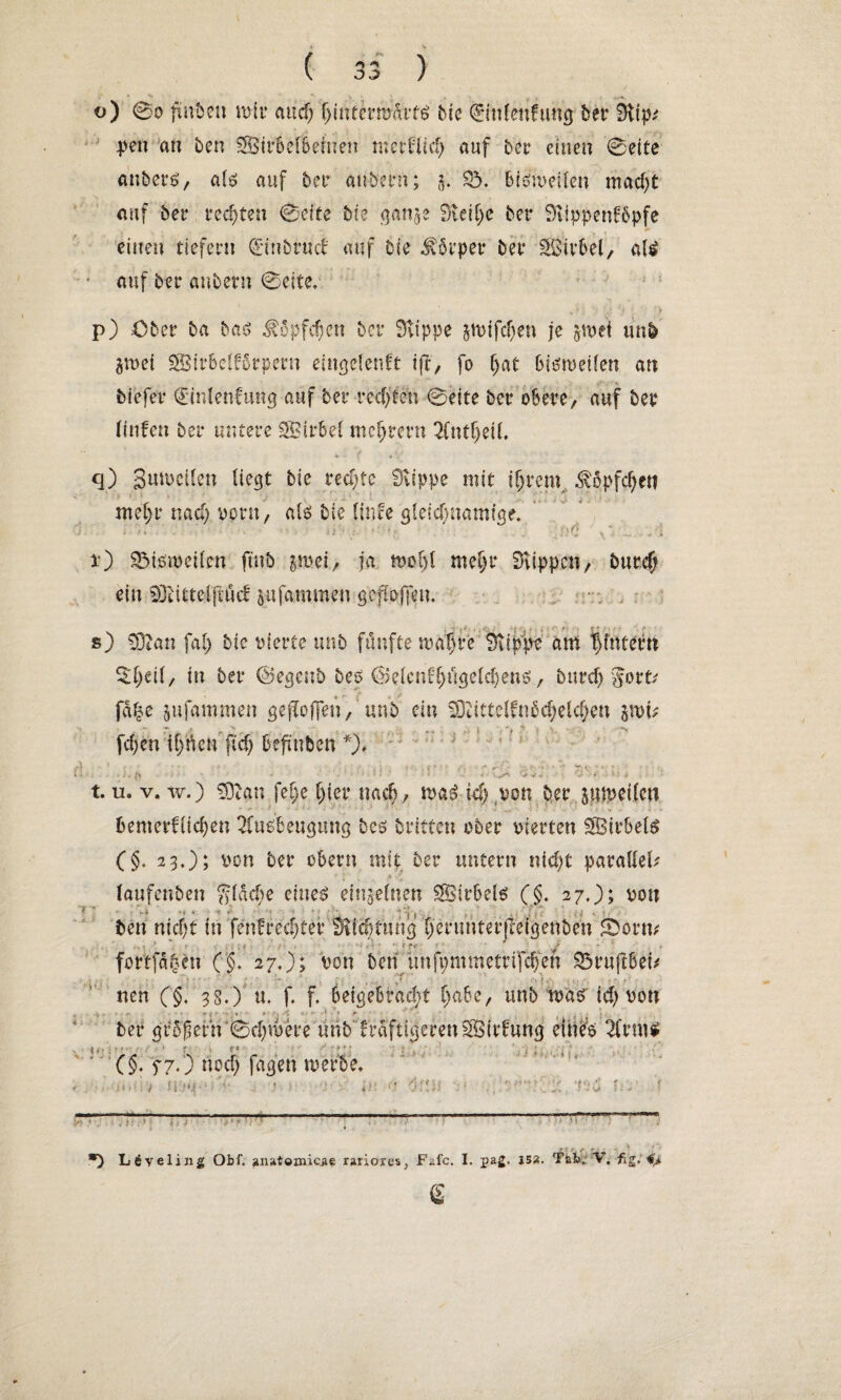 V ( 33 ) “* y ■ , - o) 00 fiubeu mir and) hintermÄrttf bie Qrinlenfung bet* Bltp^ pen an ben SBirbelbeinen me ff lief) auf ber einen 0eife anbers, als auf 5er anheim; 5. £5. bisweilen macf)t auf ber rechten 0dfe bte ganje dlcifje bev Sttppenfbpfe , . «► einen tiefem (Einbruch auf bie Körper bei* SBübel, aU • auf bei* anbern 0eite. - * : '' U ' ■ ;> p) .Ober ba baS Köpfchen bei* stippe jmifchen je §mei mrö gm ei SßBirbclförpern eingelenft ift, fo bisweilen an biefer (Einlenfung auf ber rechten 0eite ber obere, auf ber Ifnfen ber untere SBirbel mcljrern 2fntf)eil q) Sumctl.en liegt bie rechte Stippe mit ihrem Köpfchen mef)r naef) vorn, als bie linfe gleichnamige» U ■ 1 »1 ftd x) SMsweücn ftnb p»ei, ja wohl mehr Stippen, burd) ein SDbittefjtöcf &ufammen gesoffen. s) SDtan fal) bie vierte unb fünfte wahre Stippe am |fnter« %l)eil, in ber ©egenb bes ®elcnfhngdd)ens, burcf) gort/ fdf?e jufammen geffofjen, unb ein SDiittelfnbchelcheu jwi* fd;en il)tkn ftd) beftnben *), * J t 5 = t. u. v. w.) SDtan fei;e hier nach, waS ich von ber jmpeilcn - «* • f • ■ ■ ' ;/•'«.<» * ‘\ ■ ■ ' ■!■.+ .. - l beweglichen 2Cusbengung bes britten ober vierten SBirbels (§. 23.); von ber cbevn mit ber untern nicht parallel* (aufenben gldcbe eines: einzelnen SÖirbels (§. 27,); von *>» * •*> & ; i t < * r * '* ’ ; •'vfk - ’ VVVv-;. n ' i • *4 ij . »» ben nicht in fenfrechtef Svichtung henmterjleigenben fDorn* fottfä|en ('§. 27.); von ben unfpmmettifcfjen S3ruftbei* ' ;, • * , ; r , . . ff •. ] .. V. nen (§. 33.) u. f. f> beigebracht habe, unb was id) von ... *tr t ■ 4-' * » .<► ber großem'0ri)were unbfraftigerenSSirfung eines 2(rm* (§. f 7.) noch fagen werbe. .. . • 1 ■ ■ • 1 1 ! L6ve 1111 £ Obf. iuul&mlcy. rariores} Fafc. I. pag. JS2. Tab, V. fig. i. e