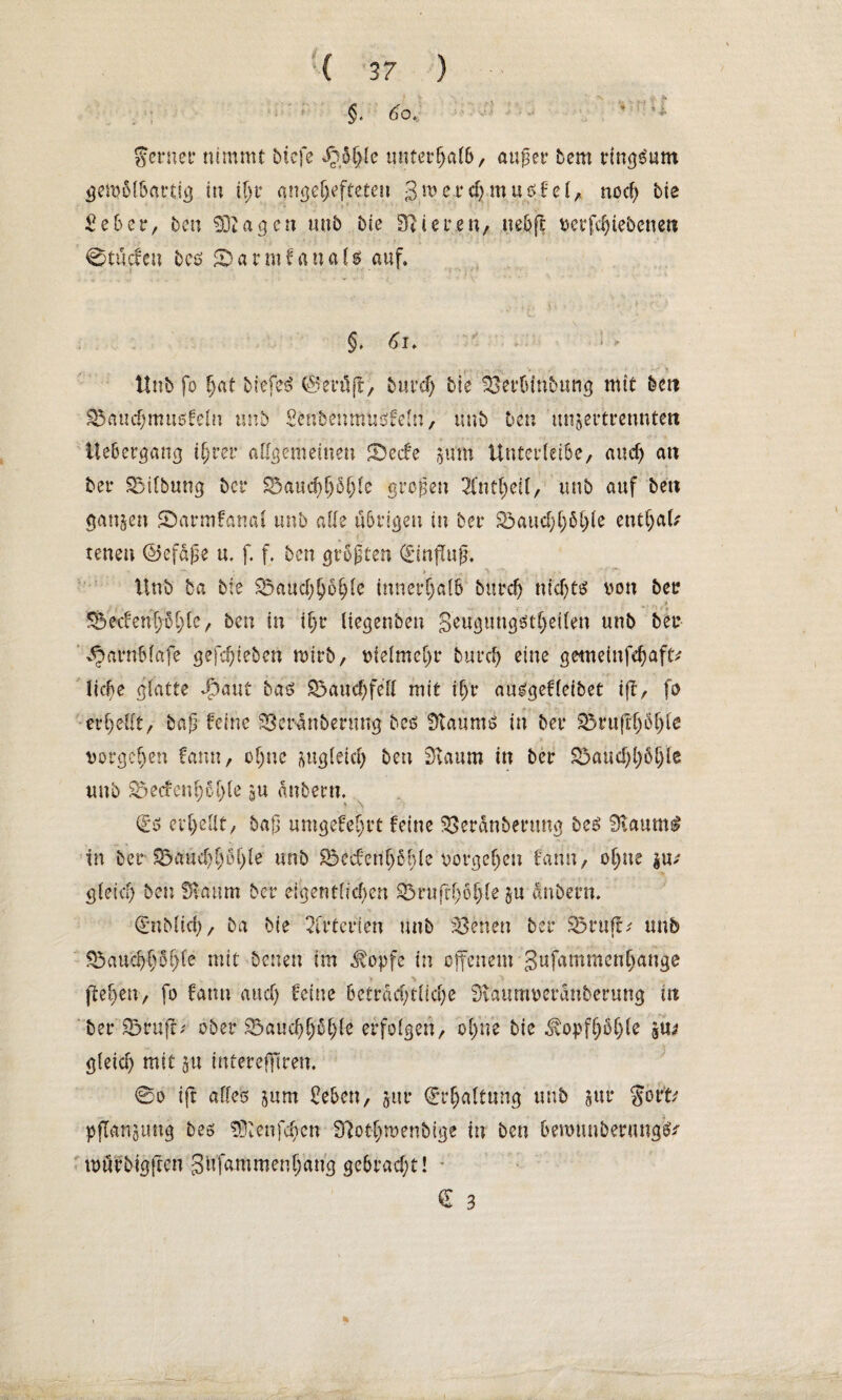 ferner nimmt bicfe ^,5ßle untcrßal&, außer bem ringsum gemolbartig in ißt* angeßefteten 3wet*d;tnu$lel, nod; bte ■ £eber, bcn 90tagen mib bie Stieren, ueßft vergebenen ©tücfen beö «v m f a n a i $ auf, v.. ' *. §, di» 1 <- ttnb fo ßat biefe£ ©miß, burd; bie 93erbmbung mit bcn S3aud;mu5fem unb Mbenmusfeln, unb Den unjertrenntett Itebergang tßret* allgemeinen Sbecfe frum Untcrleibe, and; an ber SMlbung bei* 8$aucßß5ßle großen 2fntl;eil, unb auf ben ganzen ©armfanal unb alle übrigen in bei* S5aud;ß6ßle eutßaU tenen ©efaße u. f. f. bcn größter» (Einfluß. Unb ba bie S5aud;ßoßlc innerhalb burd; nid;ts von bet? t SBedeußüßfc, ben in ißr liegenben Seugtmgötßeilen unb beu ^arnblafe gefeßieben tvirb, vlelmcl;r bureß eine gemeinfeßaft ließe glatte dbaut bas £>aud;fell mit ißt* ausgef leibet iff, fo . 4> t . erßellt, baß feine 93eranbenmg beö Staums in bet* 33ru(ißößle vorgeßen farm, oßne ^ugleid; ben 9taum in ber &3aud;ßößle unb Söecfenßoßle gu anbern. €5 erßellt, baß umgefeßrt feine SSeranbenmg bc5 9vaum$ in ber 25a«d;ß6ßle unb 83ccfenß6ßle vorgeßen fann, oßne $u; gleid; ben fftaum ber eigentlid;en 23rufrß6ßle $u anbern. (Eublicß, ba bte Arterien unb ?Benen bei* ®ruft^ unb Eöaucßßoßle mit benen im .topfe in offenem gufammenßange fteßen, fo farm and; feine 6etrad;tlicße Staumveranberung in ber 93ru{r; ober ^aucßßoßle erfolgen, oßne bie ^opfßbßle gU* gleid; mit ju intereflgren. ©o ift alles jum Men, jtu* €rßaltung unb §ur gort Pflanzung beö 93lenfcßcn Slotßmenbige in ben bemtuibermtg^ mürbigfren gufammenßang gebrad;t! -