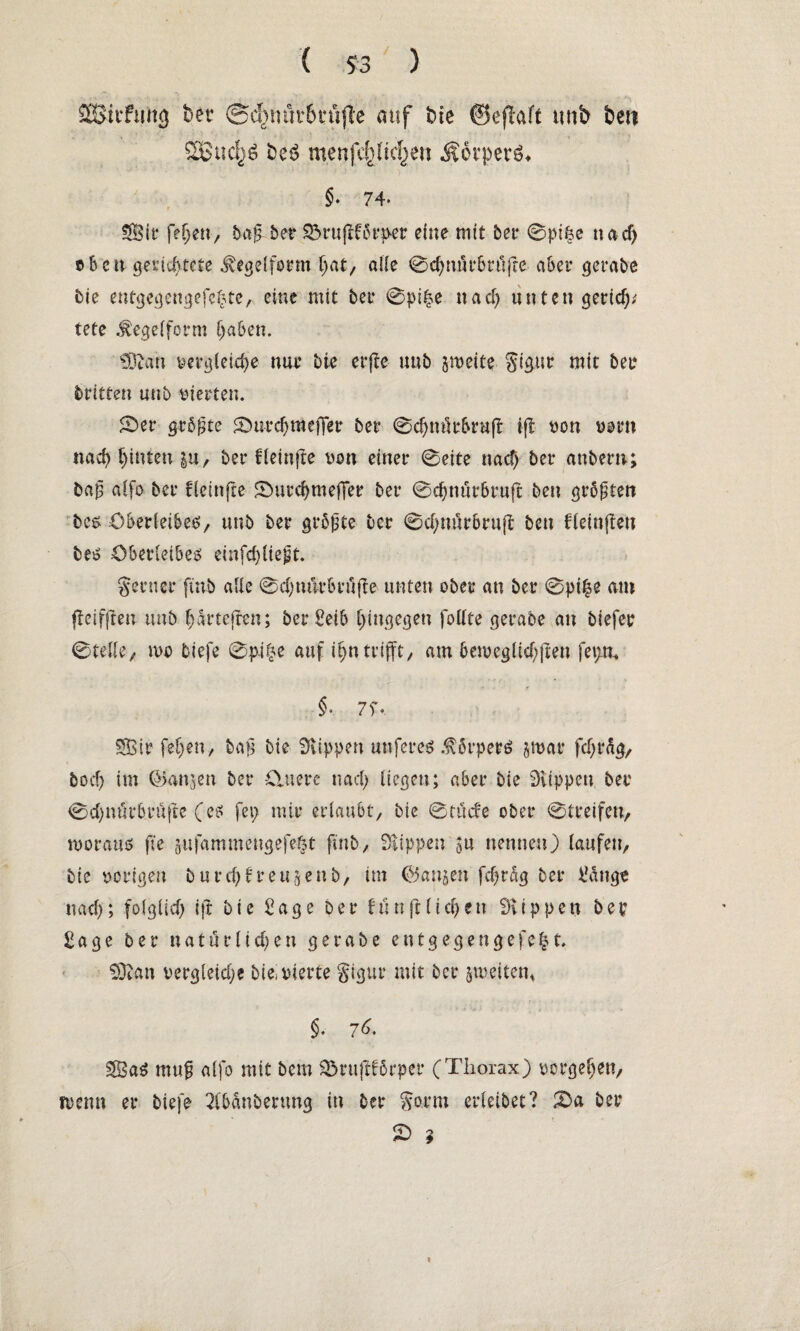 SSitftmg ber @c^mit6cti(lc auf bie ©eflaft unb beti 26ucf}$ beö menfe()ltcf)en Äorperö* §♦ 74- Sit* fefjen, baß- ber Sörufiförper eine mit bet* 0pifce na cf) üben gerichtete ^egelform hat, alle 0chnürbrüfre aber gerabe bie entgegengefehte,.. eine mit bet* 0pi£e nach unten geriet/ tete .fegeiform haben. 93tan vergleiche nur bie erße unb jweite gigur mit bet* dritten unb vierten. 0er größte 0urchmefier ber 0chnüt*br«fl i(t von vorn nach hinten $u, ber fletnjte von einer 0eite nach ber anbern; baß aifo ber fletnfte 0urchmeffer ber 0chnürbr«ft ben größten bes Oberleibes, unb ber größte ber 0cf)nürbrujt ben ffeinjlcn bei? Oberleibes einfehfießt. gerner ftnb aüe 0chmkbrtiffe unten ober an ber 0pi|e am fteifften unb hartcjren; ber Selb hingegen folfte gerabe an biefee 0telle, n>o tiefe 0p.i£e auf ihn trifft, am beweg lief; fien fet;n. §-. 7f*. Sir fef;en, baß bie Klippen unferes .förperS jmar fcf;t%, boch im ©anjen ber Ältere nach liegen; aber bie Stippen ber 0chnürbrüfte (es feg mir erlaubt/ bie 0tücfe ober @treifen> woraus ße jufammengefc^t ßnb, Stippen ^u nennen) laufen, bie vorigen bureßfreutenb, im ©anjen fdjrag ber Nötige nach; folglich ift bie Sage ber fünft liehen Stippen ber Sage ber natürlichen gerabe ent gegen gefegt 93tan vergleiche bie. vierte gigur mit ber ^weiten* §. 76. Sag muß alfo mit bem 33rußförper (Thorax) Vorgehen, wenn er tiefe 2fbänbmmg in ber gorm erleibet? 0a ber 0 ? %