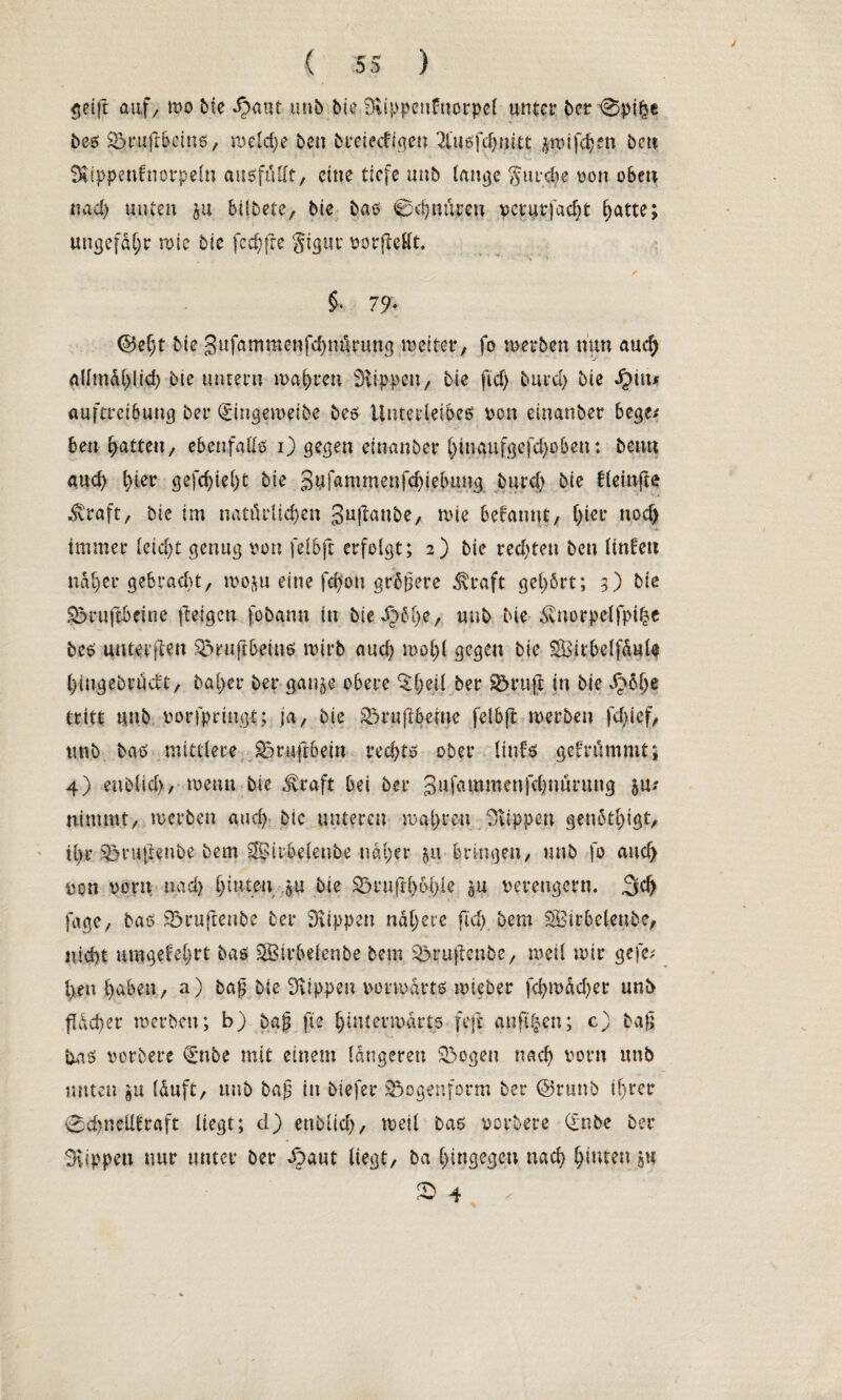 / ( 55 ) $etft auf, wo bie &mt utib bie Blippeufnorpet unter ber @pi^e bes ©mß&eins, weldje beu breiedigen 2iusfd)nitc ijwifdjen ben • • . ’ ^ SKippenfttorpelti ausfüllt, eine tiefe unb lange gurdje von oben nad) unten ju bilbete, bie bas 0cfjnten veturfadit hatte; ungefähr wie bie fecfjfre gigut vorjMt. $• 79* @ef)t bie 3ufammenfd)n$rung weiter, fo werben mm audj aümd(>lid) bie untern wahren SÜppen, bie ftcf) bitte!) bie Jptm Auftreibung ber (Singeweibe bes Unterleibes von einanber bege* ben Ratten, ebenfalls i) gegen einanber l)inaufgefd)oben: bemt aud) l)ter gefc^ieljt bie 3ufammenfcf)ie(>ung burd) bie fleinfte $raft, bie im natürlichen 3u!*anbe, wie befannt, ()ier nod) immer leid)t genug von felbft erfolgt; 2) bie red)ten ben litdeu naher gebracht, woju eine fd)ou größere Jvtaft gehört; 5) bie ©rußbeinc ßeigen fobann in biedre/ unb bte ^norpelfpifje bes unteißen ©rujt&ems wirb aud) wol)l gegen bie Sirbelfaule Ijtngebttidt, bal>er ber gange obere ^l;ei( ber ©ruß in bie ^öl)e tritt unb vorfpringt; ja, bie ©rußbeine felbft werben fd)icf, unb bas mittlere ©rußbein rechts ober linfs gefrümmt; 4) enblid), wenn bie dvraft bei ber Sufammenfdjnurung 5m nimmt, werben and) bie unteren wahren Rippen genötigt, U)r ©rußenbe bem SfBii’belenbe näher 51t bringen, unb fo and) von vorn nad> l)inten $u bie ©rußh&hle gu verengern. ,3cf> fage, bas ©rufienbe ber Siippen nähere fid) bem SBirbelenbe, nid)t umgefe^rt bas SSStrbelenbe bem ©rußenbe, weil wir gefc; l>en haben, a) baß bie Stippen vorwärts wieber fd)tväd)er unb ßäd)er werben; b) baß fte hinterwärts feft anftgen; c) baß tas vorbere £mbe mit einem längeren ©ogen nach vorn unb unten gu läuft, unb baß in biefer ©ogenform ber ©runb if)rer 0d)neüfraft liegt; d) enblid), weil bas vorbere (£nbe ber Svippen nur unter ber £>aut liegt, ba hingegen nach hinten ju