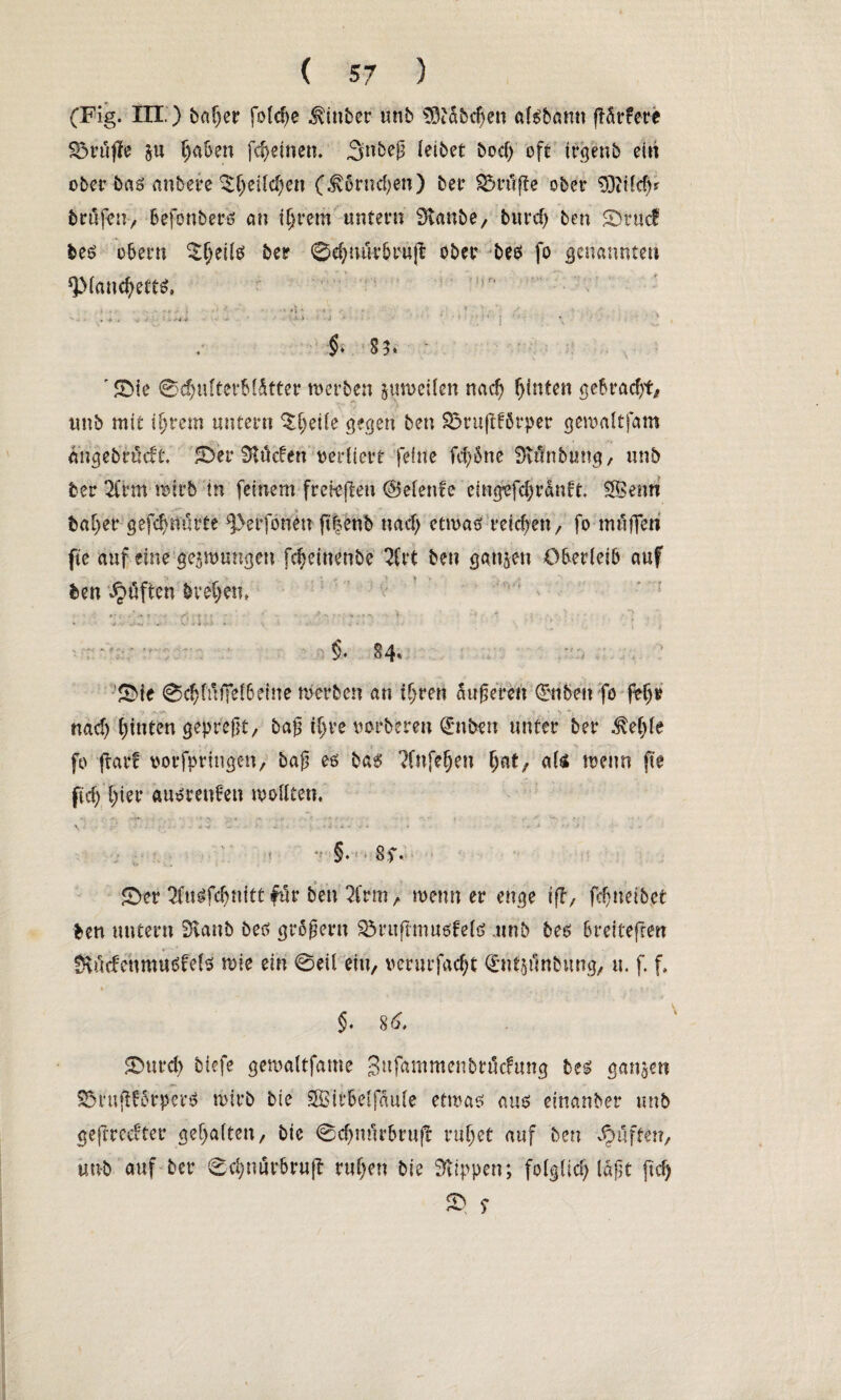 (Fig. III. ) baljer fold)e hinter unb S3idbd)en aisbann |Tdr?ere S$rupe 5« l)aben fcfyeitten. Snbejj leibet bod) oft irgenb ein ober bas anbere ^f)eild)en (^6rnd)en) bet Sörtfjte ober S3i?ld)? brufm, befonbers cm intern untern Staube, burcf) ben 0rucf bes obern ^§eils ber ©djmkbrup ober bes fo genannten ‘Plancfyetts, « . ■ • - ; v , -4 * >4 * •• '•A » • i ' ' ’ * ' •$* St* ' 0ie ©dwfterbfdtter werben zuweilen nad) f)inten gebrad/t, unb mit ifjrem untern ^^eüe gegen ben Sörufdörper gewaltfam dngebrüdf. 0er Slttden vertiert feine fd)5ne Stünbung, unb ber 2frm wirb in feinem frefeften @elenfe eingefcl)rdnft. $Benn bat)er gefdnmrte ^erfonen ft|enb na cf; etwas reichen, fo muffen fte auf eine gezwungen fdjeinenbe 2frt ben gatten Oberleib auf ben lüften brevem * ' f ~ 1 • V . ■ * : ■ ; ' • * ' V - i ,■/ * V . , •> §. §4» 0ie 0c^füffef6efne werben an tf;ren duneren (£nben fo feljr nad) fjinten gepreßt, baß tljre uorberen Hubert unter ber $eljfe fo jtarf oorfpringen, baß es bas ?fnfefjen fjat, aU wenn fte pef; f)ier ausretWen wollten, < V §. • 8f. 0er ^(usfe^nitt für ben 2frm, wenn er enge ift, fe^neibet ben untern Staub bes großem SMmftmusfels .unb bes breiteften Stucfehmusfets wie ein ©eil ein, verurfacfyt (£nf$i1nbung, u. f. f, §. 8 6, 0urd) biefe gewaltfame 3**ftnimenbtMung bes ganzen S5ruft£5rperS wirb bie SBitbelfdule etwas aus etnanber unb geferedter gehalten, bie ©c^nfirbrujt ruljet auf ben Jpöften, unb auf ber ©djnurbrujt ruf)en bie Stippen; folglid) läßt fid) 23 S