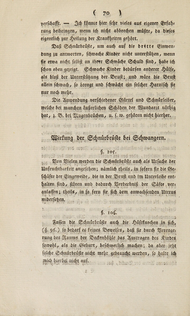 ^erfcbafft. —* 3d) könnte l)iev fel)r vieles aus eigener <£rfah* rung beibringen, trenn ich nicl>t abbrechen müßte, ba tiefes . , . ., , * . eigentlich &ur Teilung ber Krankheiten gehört* £Daß 0d)nürbrüfle, um auch auf bie britte (£imt>em bring §u antworten, fchwadje $inber nicht unterflögen, wenn fte etwa nicht fe(6jl an ihrer 0chwache 0cbulb finb, ich fd)ott oben geseigt. 0chu>ad)e hinter beburfen anberer Jpülfe, ♦ ' als bloß ber Unterftül^ung ber 35ruft; unb wäre bie 85rufl «* - • ■ f * 1 ' • allein febwaeb, fo beengt unb febroaebt ein foicber ^arntfeb fte ■ ... . nur noch mehr. • *1 - v -. • • • - *' 0ie 2(un)eubung rerfebiebener ©urtel unb 0d)nürlei6er, : - : • - v -■ -- - •; * weld)e bei manchen äußerlichen 0d)dben ber SGßuftbarjt nötljig bat, S* 93. bei ^agenbröd)en, u. f, w. gehören nid)t hierher. .s ' ' E , . * * v •> J . ~ : V ' t i-t , ' *•*>'• • - r •* *11» > • * < '» *W '1 • * » v • *. ? ( : . >> f' H * • f’  , ; • . _ ^ | • . *’ ' * SStrfung ber ©c^nur&tufle hei ©c^ancjertn §. lof. *i . * ' •* : • f n; •> • *i 4 .. .* * ■ * i ii . r_ - > - ■* . * + t* * ■>■*.-* «*• 'i •- -• »' « -i ' ' $3cn Stelen, werben bie 0cbnürbrüfle auch als Urfache bei* Unfruchtbarkeit angefehert; nämlich tbeüs, in fpfern fte bie ©e* fcbdfte ber (£mgeweibe, bie in ber Sbruft unb im Unterleibe ent* halten finb, jlören unb baburd) Serbcrhniß ber 0äfte wer* i-i- ' ' . ' - • ' • ' L * i * ' , »  anlafTen; theils, in fo fern fte ftcb bem antuaebfenbeu Uteruei '' ■ . ■ ' ' • ■ ' •' ' ; * 1 ' • * • ' miberfehen. • j» ■ *■»%.. -* * ■■ . • t • v' •• 1 §. 10^. . iV 4 * * ■ ‘ * • 1 : -v • -V gaffen bie 0d)mkbrujTe auch bie ^uftfnoeben .in ftcb, \ > • ; »' • ■ • • * . . . . v • V - . - , , (§•9^0 fo bebarf es feines S>emetfes, bap fie bureb Verenge« 11 ! ' i ' •* ' t . • ’ ’ ' • ' ■ ' ' \ ' *' • ' •> rung beö SJaumts ber $5ecfenböble bas 2fußtragen bes Minbes fpmof)l, als bie ©eburt, befd^metlid) machen; ba aber jejt x % ■* * j ' • v ■ . . •. . , fplcbe 0cbm!rbrufre nicht mehr gebraucht tuerben, fo halte ich mid) hierbei nicht auf. f ■ - j-' 'V ' '•*' i v -.1 v, . ■’ . . S' v \ *