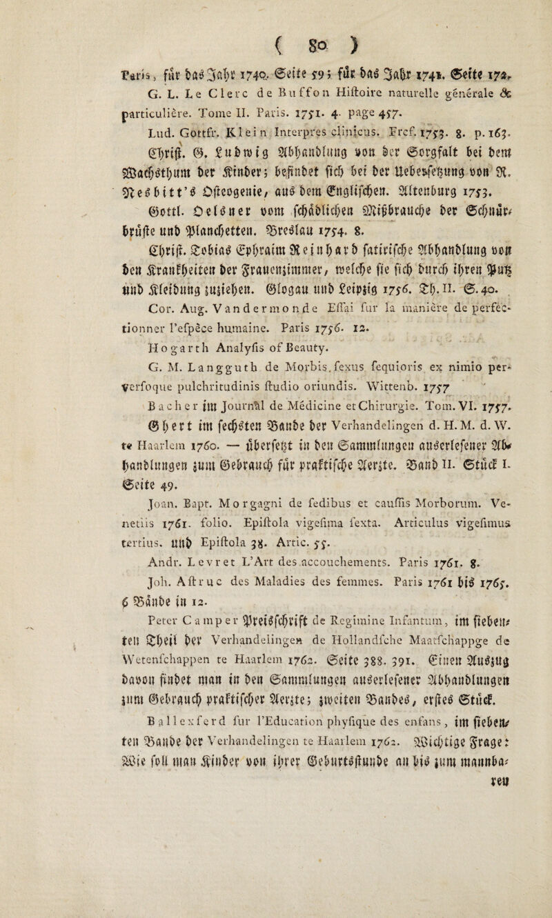 Ftr.is» fät bß33öl)t 1740* ^9 ? fnt bßö 3ßb* 1741, (Sette 17«, G. L. Le Giere de Ruffon Hiftoire naturelle generale <§c particuliere. Tome II. Paris. 17yi. 4. page 4^7. Lud. Gottfr. Klein Interpres clinicus. Frc£ *75:3. 8- p.163. @T)rtff. 0, £ u b wig 21bl)ßttMutig son kr Sorgfalt bet bem 2&ß<$$t{>nm ber $ittber; beftnbet fiel) bet ber Uebet^mtg »0n SK. ^eibitt’ö Dfteogente, «uö bem ©ngüfdjen. SÜtenburg 17^3. 0ottL öeltfner «oro fd)fibltcl}en $itft&raud)e ber ®cfjnar* brülle uttb ^landjetteu. QSre^tau 17*4* 8- @brtjf. £ebtß$ Cpbratm SH et nljarb fatirifclje 21bljanblung 00« bett ^ratifbette» ber graueniimmer, welche fic ftd) burctj tyren <pu$ ttitb Äletbung sieben. ©logau uttb £eipjtg 17*6. 3:1). n. 6.40. Cor. Aug. Vändermonde Effai für la maniere de perfec- tionner l’efpece humaine. Paris 1 y$6. 12. H o ga r t h Analyfis of Beauty. G. M. Langguth de Morbis. fexus fequioris ex nimio per* Verfoque pulchritudinis fhidio oriundis. Wittenb. 17^7 Bacher tut Journal de Medicine et Chirurgie. Tom. VI. 17^7. 0 1) e r t im fec^^tcil 95ftUbe ber Verhandelingen d. H. M. d. W. tat Haarlem 1760. — überfe^t in bett Sammlungen au^erlefetter 21b# banblungen $um ©ebraucl) für praftifebe berste. QSanb 11. StücF 1. (Seite 49. Joan. Bapt. Morgagni de fedibus et cauffis Morborum. Ve- netiis 1761. folio. Epilfola vigefima fexta. Articulus vigefimua tßrtius, Uttb Epiftola 38* Artic. yy. Andr. Levret L’Art des accouchements. Paris 17dl. 8. Job. Aftruc des Maladies des femmes. Paris 1761 bi$ I76y. £ 5Bß»be in 12. Peter Camper ^5tet$fcf)tift de Regimine Infantum, im ftebett* teil bei' Verhandelingen de Hollandfche MaatfcHappge de Wetenfchappen te Haarlem 1762. (Seite 383. 391. ©ittett SfuSjU« bßtjou ftnbet man in bett (Sammlungen au^erlefener Sibbaublungen ittm ©ebraueb praftifeber 2(er$te; weiten Raubes, erfles StuC B allcxferd für l’Education phyfique des enfans , ittt fiebert/ teil SSailbe ber Verhandelingen te Haarlem 1762. 5K>id}tigC fraget 2&ie feil mau $ inbet vett ihrer ©eburt^unbe au bi* jum mattnba; re«