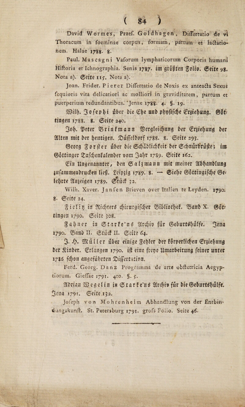 * ' .. © , * - - David Wörmesj Praef. Goldhagen, DiiTertatio de vi Thoracmn in foeminae corpus, formam, partum et la&atio* nem. Halae 178#. §. Paul. Mascagni Vaforum lymphaticorum Corporis humani Hiftoria et Ichnographia. Senis 1787. im groften ©eite 98, Nota a). (Seite ny. Nota a). Joan. Frider. P i erer DiiTertatio de Noxis ex antea£la Sexus fequioris vita delicatiori ac molliori in graviditatem, partum et puerperium redundantibus. ’Jenae 178g. 4. §. 19. $H>ilf). 3 0 fe p t> t über bie (Ehe tt«i) pl;pfifc§e ©riiefmttg« ®6tV tingen 1788. 8. (Seite 240. 3ob. $eter 35r in f manu ^ergletdjung Der (Erhebung bet %\ten mit ber heutigen. £)uffelborf 1788. s. ©eite 295. ©eorg $orüer «Der Me ©c^dMtc^feit ber @cl^ttur6ril|!e; im ©otttnger £afcbenfßlenbet 00m 3al>r 1789- ©eite 162. (Ein Ungenannter, ben ®al$mann mit meiner ^T&^anöluitg infammenbrucfen lief4. £etp$ig 1789. 8. — ©iebe ©bttingtfebe ©e* lehrte Sinnigen 1789. ©tue! 52. Wilh. Xaver. Janfen Brieven over Italien te Leyden. 1790, 8. ©eite 24. $'ieli§ in dichter* djirurgifeber $5ibliQtJ)d. 25anb X. ©6t; tingen 1790. ©eite 308. 5gl)ner in ©tar!e’n£ 2frcf;iD für ©eburt^bülfe. 3ena 1790. 55anb IL ©tue! 11. ©eite 64, 3* ‘0* Kuller über einige Rebler ber forderlichen ©rjiebnng ber Äinber. (Erlangen 1790. i|t eine freue Umarbeitung feiner unter 1710 fefjon angeführten ^ifertation. Ferd. Georg. Danz Programma de arte obftetricia Aegyp- tiorum. GiefTae 1791. 410. §. y. Sfbrtan Segelin in©tar!e’n$ Sfrchi# für bie©eburt^^ulf«. 3ena 179*. ©eite 132. jofeph von Mohren heim Abhandlung von der Enfbiri-* öungskunft. St. Petersburg 1791. grofs Folio. Seite 46*