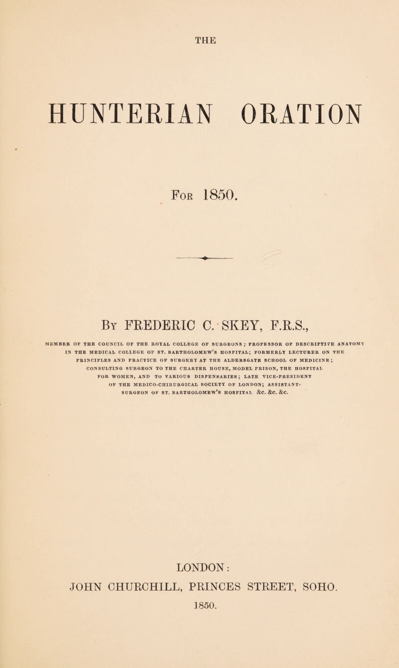 THE HUNTERIAN ORATION MEMBER OF THE COUNCIL OF THE ROYAL COLLEGE OF SURGEONS J PROFESSOR OF DESCRIPTIVE ANATOMY IN THE MEDICAL COLLEGE OF ST. BARTHOLOMEW'S HOSPITAL; FORMERLY LECTURER ON THE PRINCIPLES AND PRACTICE OF SURGERY AT THE ALDERS GATE SCHOOL OF MEDICINE; CONSULTING SURGEON TO THE CHARTER HOUSE, MODEL PRISON, THE HOSPITAL FOR WOMEN, AND TO VARIOUS DISPENSARIES; LATE VICE-PRESIDENT OF THE MEDICO-CHIRURGICAL SOCIETY OF LONDON; ASSISTANT- SURGEON of st. Bartholomew's hospital &c. &c. &c. LONDON: JOHN CHURCHILL, PRINCES STREET, SOHO. 1850