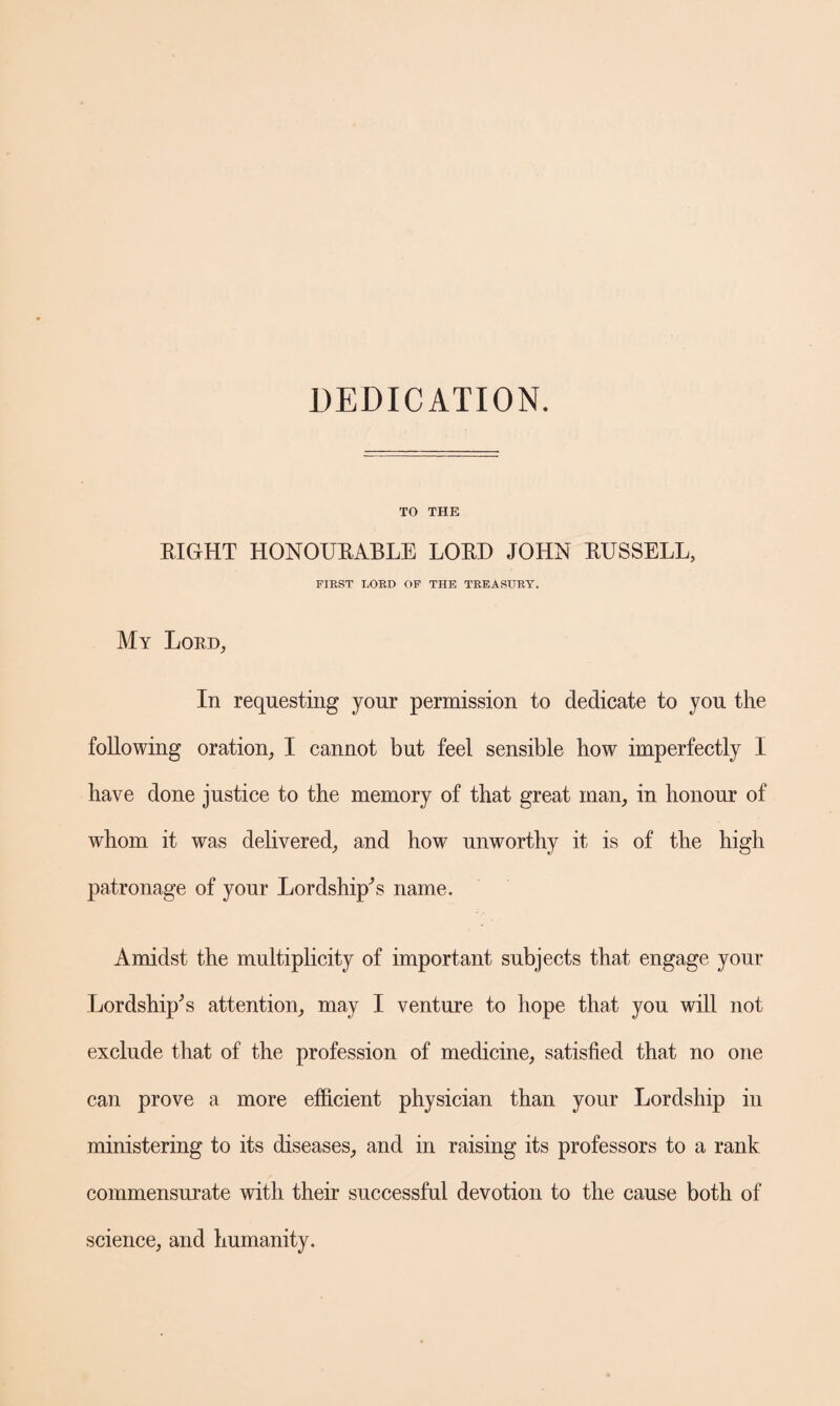 DEDICATION. TO THE EIGHT HONOUBABLE LOBD JOHN BUSSELL, FIRST LORD OF THE TREASURY. My Lobd, In requesting your permission to dedicate to you the following oration, I cannot but feel sensible how imperfectly I have done justice to the memory of that great man, in honour of whom it was delivered, and how unworthy it is of the high patronage of your Lordship^s name. Amidst the multiplicity of important subjects that engage your Lordship'5 s attention, may I venture to hope that you will not exclude that of the profession of medicine, satisfied that no one can prove a more efficient physician than your Lordship in ministering to its diseases, and in raising its professors to a rank commensurate with their successful devotion to the cause both of science, and humanity.