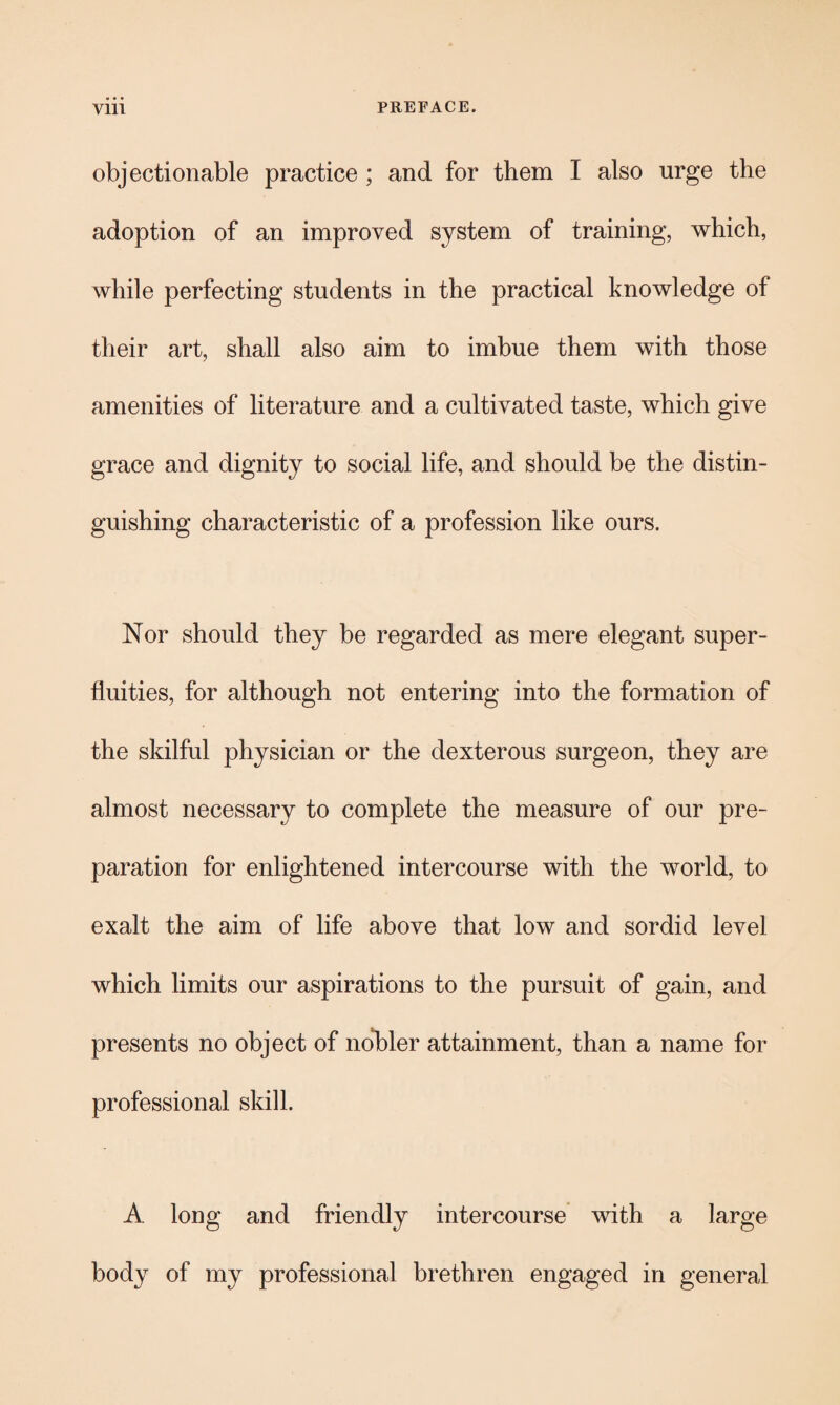 objectionable practice ; and for them I also urge the adoption of an improved system of training, which, while perfecting students in the practical knowledge of their art, shall also aim to imbue them with those amenities of literature and a cultivated taste, which give grace and dignity to social life, and should be the distin¬ guishing characteristic of a profession like ours. Nor should they be regarded as mere elegant super¬ fluities, for although not entering into the formation of the skilful physician or the dexterous surgeon, they are almost necessary to complete the measure of our pre¬ paration for enlightened intercourse with the world, to exalt the aim of life above that low and sordid level which limits our aspirations to the pursuit of gain, and presents no object of nobler attainment, than a name for professional skill. A long and friendly intercourse with a large body of my professional brethren engaged in general