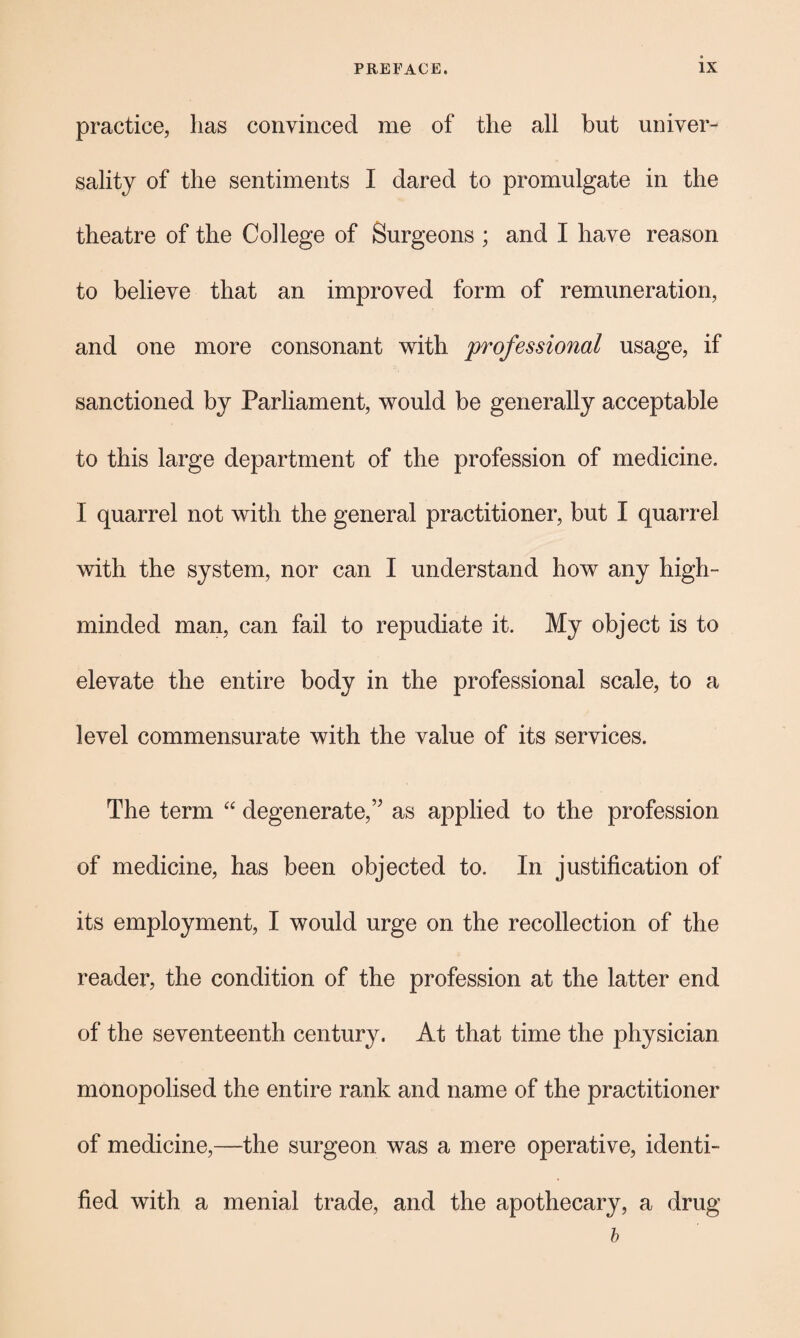 practice, has convinced me of the all but univer¬ sality of the sentiments I dared to promulgate in the theatre of the College of Surgeons ; and I have reason to believe that an improved form of remuneration, and one more consonant with professional usage, if sanctioned by Parliament, would be generally acceptable to this large department of the profession of medicine. I quarrel not with the general practitioner, but I quarrel with the system, nor can I understand how any high- minded man, can fail to repudiate it. My object is to elevate the entire body in the professional scale, to a level commensurate with the value of its services. The term “ degenerate,” as applied to the profession of medicine, has been objected to. In justification of its employment, I would urge on the recollection of the reader, the condition of the profession at the latter end of the seventeenth century. At that time the physician monopolised the entire rank and name of the practitioner of medicine,—the surgeon was a mere operative, identi¬ fied with a menial trade, and the apothecary, a drug