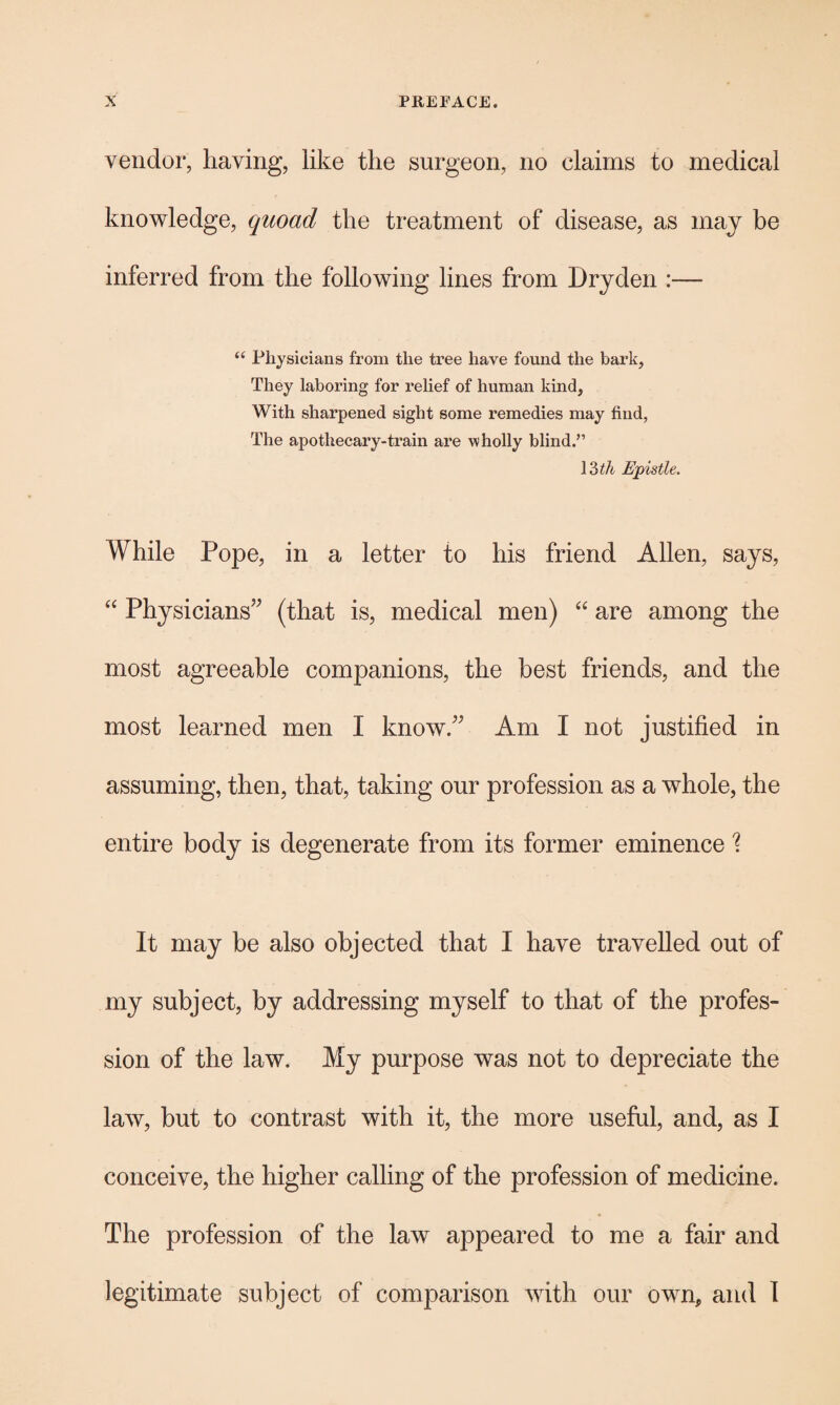 vendor, having, like the surgeon, no claims to medical knowledge, quoad the treatment of disease, as may be inferred from the following lines from Dryden :— “ Physicians from the tree have found the bark, They laboring for relief of human kind, With sharpened sight some remedies may find, The apothecary-train are wholly blind.” 13 th Epistle. While Pope, in a letter to his friend Allen, says, “ Physicians” (that is, medical men) “ are among the most agreeable companions, the best friends, and the most learned men I know.” Am I not justified in assuming, then, that, taking our profession as a whole, the entire body is degenerate from its former eminence % It may be also objected that I have travelled out of my subject, by addressing myself to that of the profes¬ sion of the law. My purpose was not to depreciate the law, but to contrast with it, the more useful, and, as I conceive, the higher calling of the profession of medicine. The profession of the law appeared to me a fair and legitimate subject of comparison with our own, and 1
