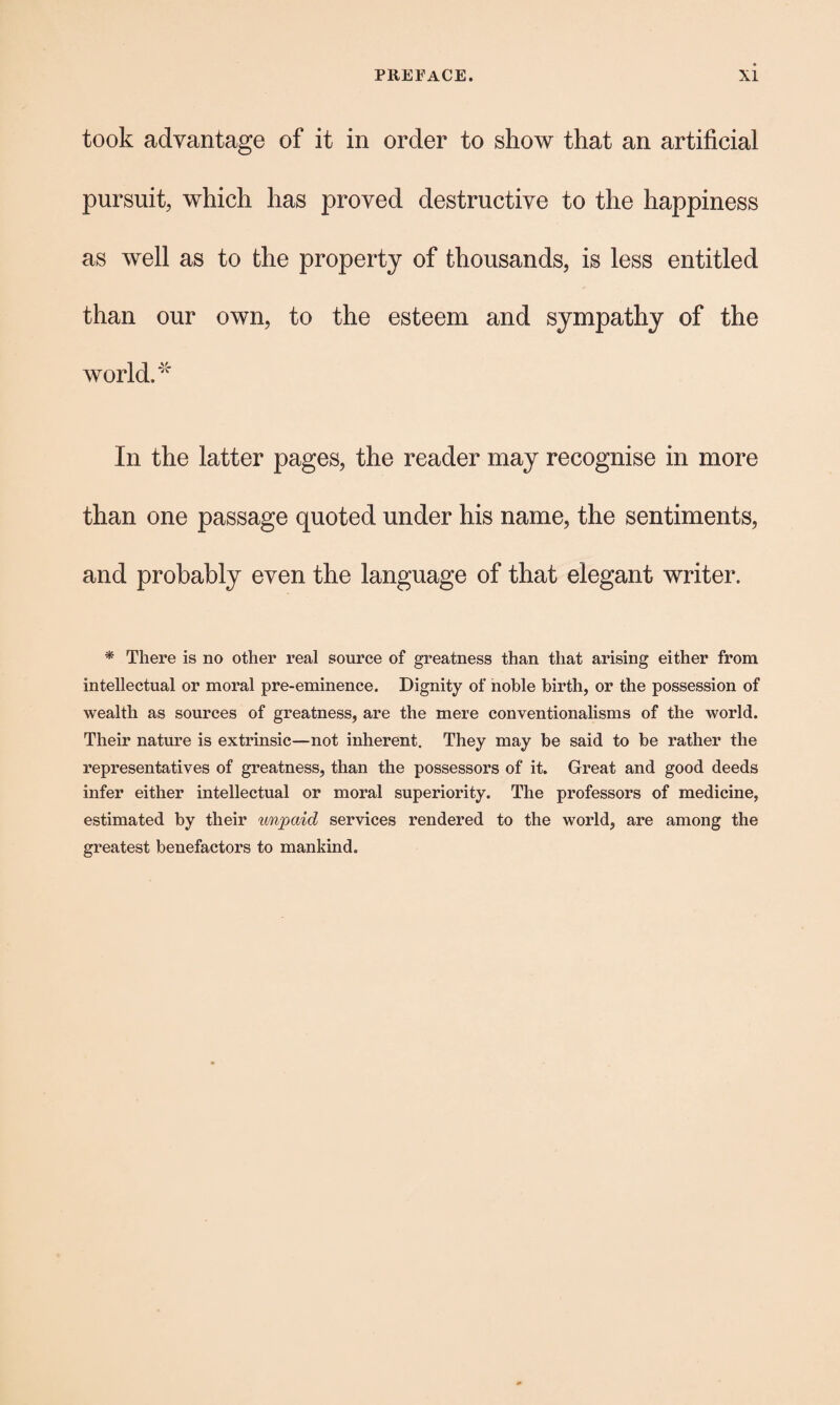 took advantage of it in order to show that an artificial pursuit, which has proved destructive to the happiness as well as to the property of thousands, is less entitled than our own, to the esteem and sympathy of the world. ^ In the latter pages, the reader may recognise in more than one passage quoted under his name, the sentiments, and probably even the language of that elegant writer. * There is no other real source of greatness than that arising either from intellectual or moral pre-eminence. Dignity of noble birth, or the possession of wealth as sources of greatness, are the mere conventionalisms of the world. Their nature is extrinsic—not inherent. They may be said to be rather the representatives of greatness, than the possessors of it. Great and good deeds infer either intellectual or moral superiority. The professors of medicine, estimated by their wnpaicl services rendered to the world, are among the greatest benefactors to mankind.