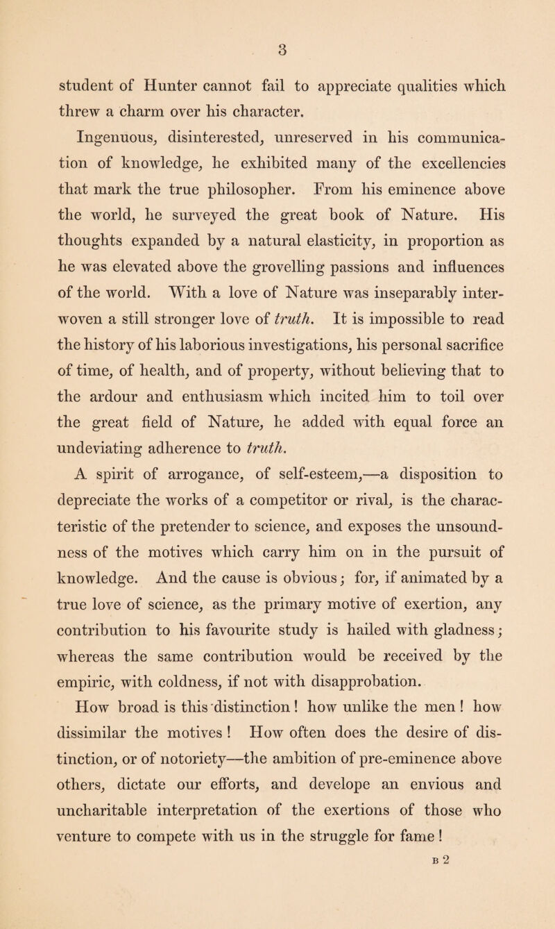 student of Hunter cannot fail to appreciate qualities which threw a charm over his character. Ingenuous, disinterested, unreserved in his communica¬ tion of knowledge, he exhibited many of the excellencies that mark the true philosopher. From his eminence above the world, he surveyed the great book of Nature. His thoughts expanded by a natural elasticity, in proportion as he was elevated above the grovelling passions and influences of the world. With a love of Nature was inseparably inter¬ woven a still stronger love of truth. It is impossible to read the history of his laborious investigations, his personal sacrifice of time, of health, and of property, without believing that to the ardour and enthusiasm which incited him to toil over the great field of Nature, he added with equal force an undeviating adherence to truth. A spirit of arrogance, of self-esteem,—a disposition to depreciate the works of a competitor or rival, is the charac¬ teristic of the pretender to science, and exposes the unsound¬ ness of the motives which carry him on in the pursuit of knowledge. And the cause is obvious; for, if animated by a true love of science, as the primary motive of exertion, any contribution to his favourite study is hailed with gladness ; whereas the same contribution would be received by the empiric, with coldness, if not with disapprobation. How broad is this distinction! how unlike the men ! how dissimilar the motives ! How often does the desire of dis¬ tinction, or of notoriety—the ambition of pre-eminence above others, dictate our efforts, and develope an envious and uncharitable interpretation of the exertions of those who venture to compete with us in the struggle for fame! B 2