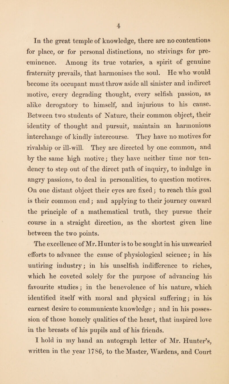 In the great temple of knowledge, there are no contentions for place, or for personal distinctions, no strivings for pre¬ eminence. Among its true votaries, a spirit of genuine fraternity prevails, that harmonises the soul. He who would become its occupant must throw aside all sinister and indirect motive, every degrading thought, every selfish passion, as alike derogatory to himself, and injurious to his cause. Between two students of Nature, their common object, their identity of thought and pursuit, maintain an harmonious interchange of kindly intercourse. They have no motives for rivalship or ill-will. They are directed by one common, and by the same high motive; they have neither time nor ten¬ dency to step out of the direct path of inquiry, to indulge in angry passions, to deal in personalities, to question motives. On one distant object their eyes are fixed; to reach this goal is their common end; and applying to their journey onward the principle of a mathematical truth, they pursue their course in a straight direction, as the shortest given line between the two points. The excellence of Mr. Hunter is to be sought in his unwearied efforts to advance the cause of physiological science; in his untiring industry; in his unselfish indifference to riches, which he coveted solely for the purpose of advancing his favourite studies; in the benevolence of his nature, which identified itself with moral and physical suffering; in his earnest desire to communicate knowledge ; and in his posses¬ sion of those homely qualities of the heart, that inspired love in the breasts of his pupils and of his friends. I hold in my hand an autograph letter of Mr. Hunter's, written in the year 1786, to the Master, Wardens, and Court