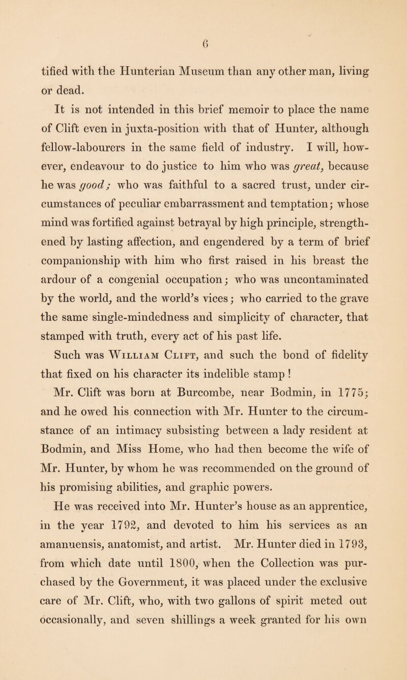 tified with the Hunterian Museum than any other man, living or dead. It is not intended in this brief memoir to place the name of Clift even in juxta-position with that of Hunter, although fellow-labourers in the same field of industry. I will, how¬ ever, endeavour to do justice to him who was great, because he was good; who was faithful to a sacred trust, under cir¬ cumstances of peculiar embarrassment and temptation; whose mind was fortified against betrayal by high principle, strength¬ ened by lasting affection, and engendered by a term of brief companionship with him who first raised in his breast the ardour of a congenial occupation; who was uncontaminated by the world, and the world’s vices; who carried to the grave the same single-mindedness and simplicity of character, that stamped with truth, every act of his past life. Such was William Clift, and such the bond of fidelity that fixed on his character its indelible stamp ! Mr. Clift was born at Burcombe, near Bodmin, in 1775; and he owed his connection with Mr. Hunter to the circum¬ stance of an intimacy subsisting between a lady resident at Bodmin, and Miss Home, who had then become the wife of Mr. Hunter, by whom he was recommended on the ground of his promising abilities, and graphic powers. He was received into Mr. Hunter’s house as an apprentice, in the year 1792, and devoted to him his services as an amanuensis, anatomist, and artist. Mr. Hunter died in 1793, from which date until 1800, when the Collection was pur¬ chased by the Government, it was placed under the exclusive care of Mr. Clift, who, with two gallons of spirit meted out occasionally, and seven shillings a week granted for his own