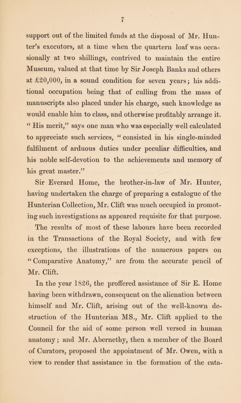 support out of the limited funds at the disposal of Mr. Hun¬ ter's executors, at a time when the quartern loaf was occa¬ sionally at two shillings, contrived to maintain the entire Museum, valued at that time by Sir Joseph Banks and others at £20,000, in a sound condition for seven years; his addi¬ tional occupation being that of culling from the mass of manuscripts also placed under his charge, such knowledge as would enable him to class, and otherwise profitably arrange it. “ His merit/' says one man who was especially well calculated to appreciate such services, ee consisted in his single-minded fulfilment of arduous duties under peculiar difficulties, and his noble self-devotion to the achievements and memory of his great master. Sir Everard Home, the brother-in-law of Mr. Hunter, having undertaken the charge of preparing a catalogue of the Hunterian Collection, Mr. Clift was much occupied in promot¬ ing such investigations as appeared requisite for that purpose. The results of most of these labours have been recorded in the Transactions of the Boyal Society, and with few exceptions, the illustrations of the numerous papers on “ Comparative Anatomy, are from the accurate pencil of Mr. Clift. In the year 1826, the proffered assistance of Sir E. Home having been withdrawn, consequent on the alienation between himself and Mr. Clift, arising out of the well-known de¬ struction of the Hunterian MS., Mr. Clift applied to the Council for the aid of some person well versed in human anatomy; and Mr. Abernethy, then a member of the Board of Curators, proposed the appointment of Mr. Owen, with a view to render that assistance in the formation of the cata-
