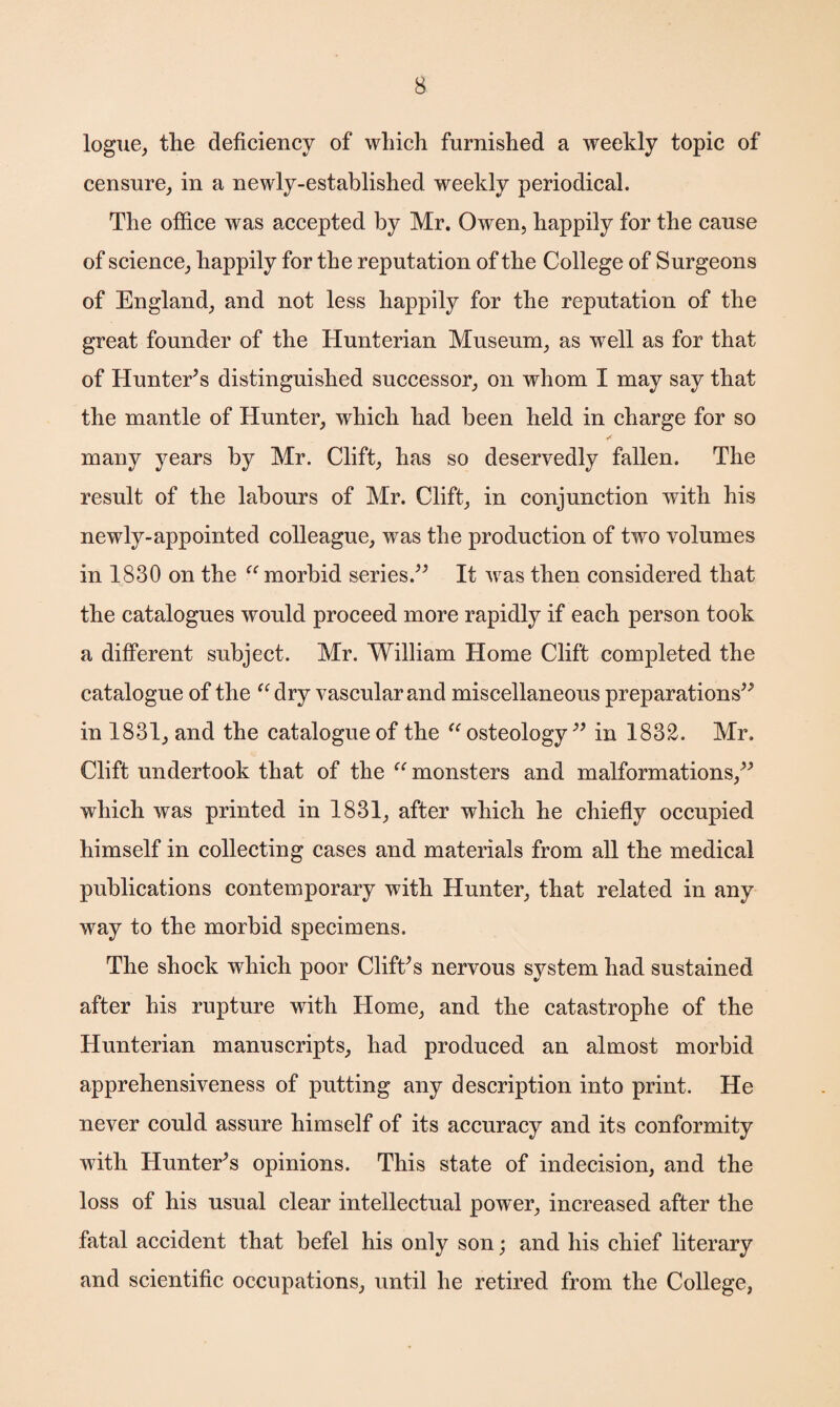 logue, the deficiency of which furnished a weekly topic of censure, in a newly-established weekly periodical. The office was accepted by Mr. Owen, happily for the cause of science, happily for the reputation of the College of Surgeons of England, and not less happily for the reputation of the great founder of the Hunterian Museum, as well as for that of Hunter’s distinguished successor, on whom I may say that the mantle of Hunter, which had been held in charge for so many years by Mr. Clift, has so deservedly fallen. The result of the labours of Mr. Clift, in conjunction with his newly-appointed colleague, was the production of two volumes in 1830 on the “ morbid series.” It was then considered that the catalogues would proceed more rapidly if each person took a different subject. Mr. William Home Clift completed the catalogue of the “ dry vascular and miscellaneous preparations” in 1831, and the catalogue of the “ osteology ” in 1832. Mr. Clift undertook that of the “ monsters and malformations,” which was printed in 1831, after which he chiefly occupied himself in collecting cases and materials from all the medical publications contemporary with Hunter, that related in any way to the morbid specimens. The shock which poor Clift’s nervous system had sustained after his rupture with Home, and the catastrophe of the Hunterian manuscripts, had produced an almost morbid apprehensiveness of putting any description into print. He never could assure himself of its accuracy and its conformity with Hunter’s opinions. This state of indecision, and the loss of his usual clear intellectual power, increased after the fatal accident that befel his only son; and his chief literary and scientific occupations, until he retired from the College,