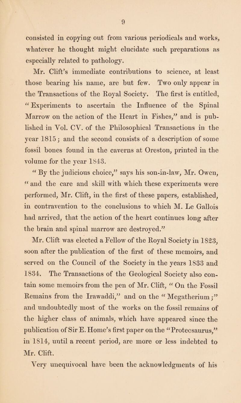 consisted in copying out from various periodicals and works, whatever he thought might elucidate such preparations as especially related to pathology. Mr. Clift's immediate contributions to science, at least those bearing his name, are hut few. Two only appear in the Transactions of the Royal Society. The first is entitled, “ Experiments to ascertain the Influence of the Spinal Marrow on the action of the Heart in Fishes/' and is pub¬ lished in Yol. CV. of the Philosophical Transactions in the year 1815; and the second consists of a description of some fossil bones found in the caverns at Oreston, printed in the volume for the year 1843. By the judicious choice, says his son-in-law, Mr. Owen, “ and the care and skill with which these experiments were performed, Mr. Clift, in the first of these papers, established, in contravention to the conclusions to which M. Le Gallois had arrived, that the action of the heart continues long after the brain and spinal marrow are destroyed. Mr. Clift was elected a Fellow of the Royal Society in 1823, soon after the publication of the first of these memoirs, and served on the Council of the Society in the years 1833 and 1834. The Transactions of the Geological Society also con¬ tain some memoirs from the pen of Mr. Clift, “ On the Fossil Remains from the Irawaddi, and on the “ Megatherium; and undoubtedly most of the works on the fossil remains of the higher class of animals, which have appeared since the publication of Sir E. Home's first paper on the “Protecsaurus, in 1814, until a recent period, are more or less indebted to Mr. Clift. Very unequivocal have been the acknowledgments of his
