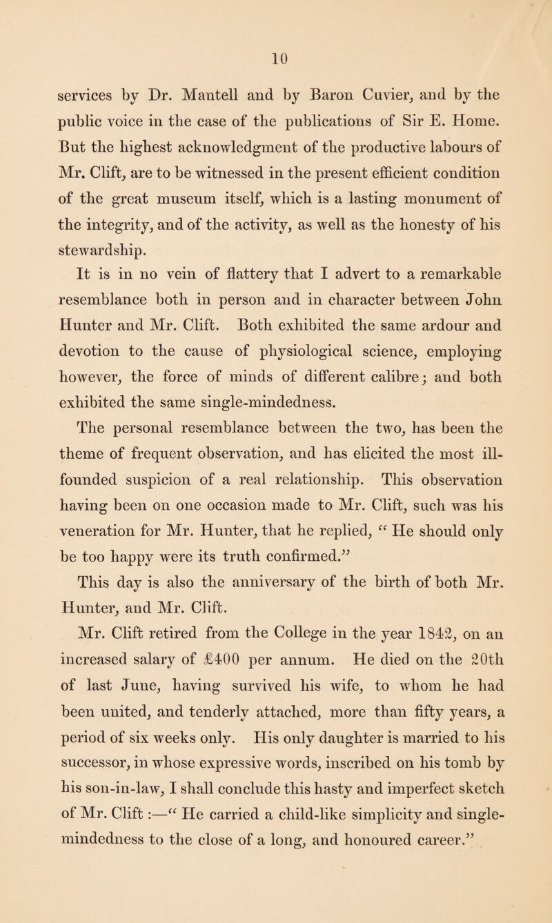 services by Dr. Mantell and by Baron Cuvier, and by the public voice in the case of the publications of Sir E. Home. But the highest acknowledgment of the productive labours of Mr. Clift, are to be witnessed in the present efficient condition of the great museum itself, which is a lasting monument of the integrity, and of the activity, as well as the honesty of his stewardship. It is in no vein of flattery that I advert to a remarkable resemblance both in person and in character between John Hunter and Mr. Clift. Both exhibited the same ardour and devotion to the cause of physiological science, employing however, the force of minds of different calibre; and both exhibited the same single-mindedness. The personal resemblance between the two, has been the theme of frequent observation, and has elicited the most ill- founded suspicion of a real relationship. This observation having been on one occasion made to Mr. Clift, such was his veneration for Mr. Hunter, that he replied, “ He should only be too happy were its truth confirmed.” This day is also the anniversary of the birth of both Mr. Hunter, and Mr. Clift. Mr. Clift retired from the College in the year 1842, on an increased salary of £400 per annum. He died on the 20th of last June, having survived his wife, to whom he had been united, and tenderly attached, more than fifty years, a period of six weeks only. His only daughter is married to his successor, in whose expressive words, inscribed on his tomb by his son-in-law, I shall conclude this hasty and imperfect sketch of Mr. Clift:—“ He carried a child-like simplicity and single- mindedness to the close of a long, and honoured career.”