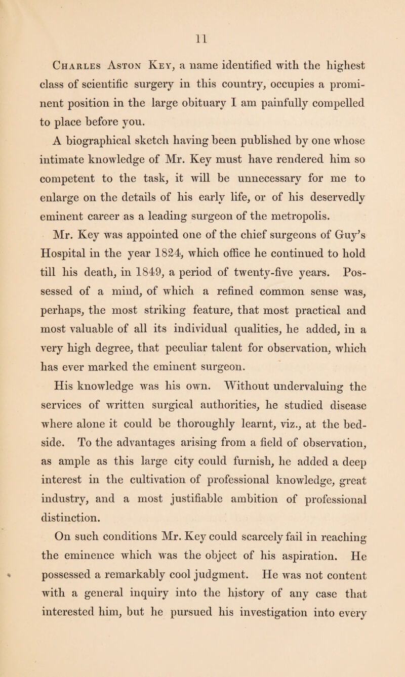 Charles Aston Key, a name identified with the highest class of scientific surgery in this country, occupies a promi¬ nent position in the large obituary I am painfully compelled to place before you. A biographical sketch having been published by one whose intimate knowledge of Mr. Key must have rendered him so competent to the task, it will be unnecessary for me to enlarge on the details of his early life, or of his deservedly eminent career as a leading surgeon of the metropolis. Mr. Key was appointed one of the chief surgeons of Guy’s Hospital in the year 1824, which office he continued to hold till his death, in 1849, a period of twenty-five years. Pos¬ sessed of a mind, of which a refined common sense was, perhaps, the most striking feature, that most practical and most valuable of all its individual qualities, he added, in a very high degree, that peculiar talent for observation, which has ever marked the eminent surgeon. His knowledge was his own. Without undervaluing the services of written surgical authorities, he studied disease where alone it could be thoroughly learnt, viz., at the bed¬ side. To the advantages arising from a field of observation, as ample as this large city could furnish, he added a deep interest in the cultivation of professional knowledge, great industry, and a most justifiable ambition of professional distinction. On such conditions Mr. Key could scarcely fail in reaching the eminence which was the object of his aspiration. He possessed a remarkably cool judgment. He was not content with a general inquiry into the hjistory of any case that interested him, but he pursued his investigation into every